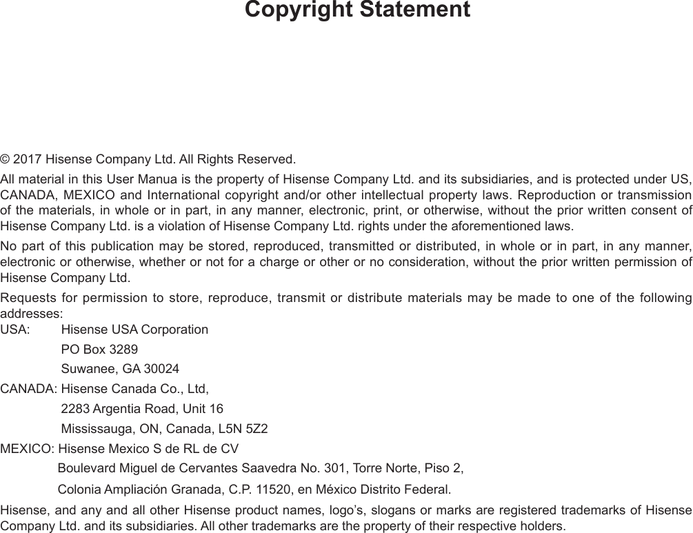 Copyright Statement© 2017 Hisense Company Ltd. All Rights Reserved.All material in this User Manua is the property of Hisense Company Ltd. and its subsidiaries, and is protected under US, CANADA, MEXICO and International copyright and/or other intellectual property laws. Reproduction or transmission of the materials, in whole or in part, in any manner, electronic, print, or otherwise, without the prior written consent of Hisense Company Ltd. is a violation of Hisense Company Ltd. rights under the aforementioned laws.No part of this publication may be stored, reproduced, transmitted or distributed, in whole or in part, in any manner, electronic or otherwise, whether or not for a charge or other or no consideration, without the prior written permission of Hisense Company Ltd.Requests for permission to store, reproduce, transmit or distribute materials may be made to one of the following addresses:USA:         Hisense USA Corporation                 PO Box 3289                 Suwanee, GA 30024CANADA: Hisense Canada Co., Ltd,                  2283 Argentia Road, Unit 16                 Mississauga, ON, Canada, L5N 5Z2MEXICO: Hisense Mexico S de RL de CV                Boulevard Miguel de Cervantes Saavedra No. 301, Torre Norte, Piso 2,                 Colonia Ampliación Granada, C.P. 11520, en México Distrito Federal.Hisense, and any and all other Hisense product names, logo’s, slogans or marks are registered trademarks of Hisense Company Ltd. and its subsidiaries. All other trademarks are the property of their respective holders.