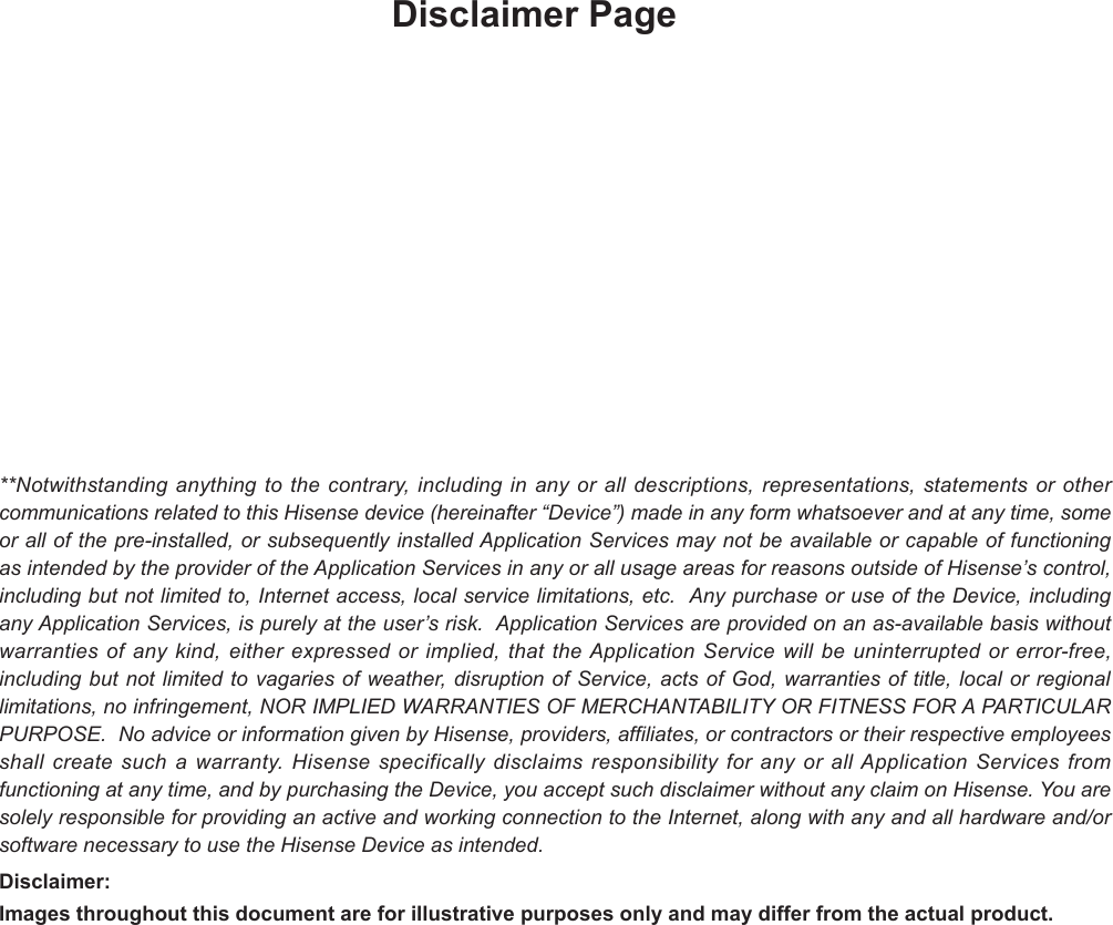 Disclaimer Page**Notwithstanding anything to the contrary, including in any or all descriptions, representations, statements or other communications related to this Hisense device (hereinafter “Device”) made in any form whatsoever and at any time, some or all of the pre-installed, or subsequently installed Application Services may not be available or capable of functioning as intended by the provider of the Application Services in any or all usage areas for reasons outside of Hisense’s control, including but not limited to, Internet access, local service limitations, etc.  Any purchase or use of the Device, including any Application Services, is purely at the user’s risk.  Application Services are provided on an as-available basis without warranties of any kind, either expressed or implied, that the Application Service will be uninterrupted or error-free, including but not limited to vagaries of weather, disruption of Service, acts of God, warranties of title, local or regional limitations, no infringement, NOR IMPLIED WARRANTIES OF MERCHANTABILITY OR FITNESS FOR A PARTICULAR PURPOSE.  No advice or information given by Hisense, providers, affiliates, or contractors or their respective employees shall create such a warranty. Hisense specifically disclaims responsibility for any or all Application Services from functioning at any time, and by purchasing the Device, you accept such disclaimer without any claim on Hisense. You are solely responsible for providing an active and working connection to the Internet, along with any and all hardware and/or software necessary to use the Hisense Device as intended.Disclaimer: Images throughout this document are for illustrative purposes only and may differ from the actual product.