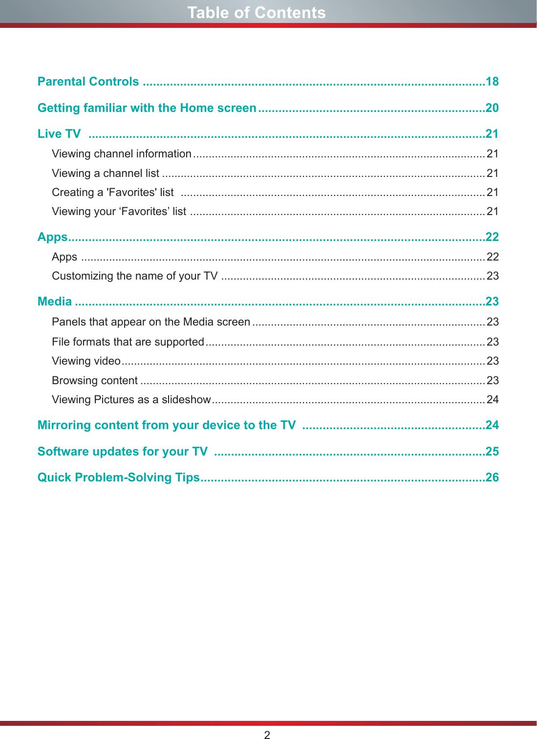 2Table of ContentsParental Controls .....................................................................................................18 Getting familiar with the Home screen ...................................................................20Live TV   .....................................................................................................................21Viewing channel information .............................................................................................. 21Viewing a channel list ........................................................................................................ 21Creating a &apos;Favorites&apos; list   ..................................................................................................21Viewing your ‘Favorites’ list  ............................................................................................... 21Apps ...........................................................................................................................22Apps  ..................................................................................................................................22Customizing the name of your TV  ..................................................................................... 23Media .........................................................................................................................23Panels that appear on the Media screen ...........................................................................23File formats that are supported .......................................................................................... 23Viewing video ..................................................................................................................... 23Browsing content ...............................................................................................................23Viewing Pictures as a slideshow ........................................................................................ 24Mirroring content from your device to the TV  ......................................................24Software updates for your TV  ................................................................................25Quick Problem-Solving Tips ....................................................................................26