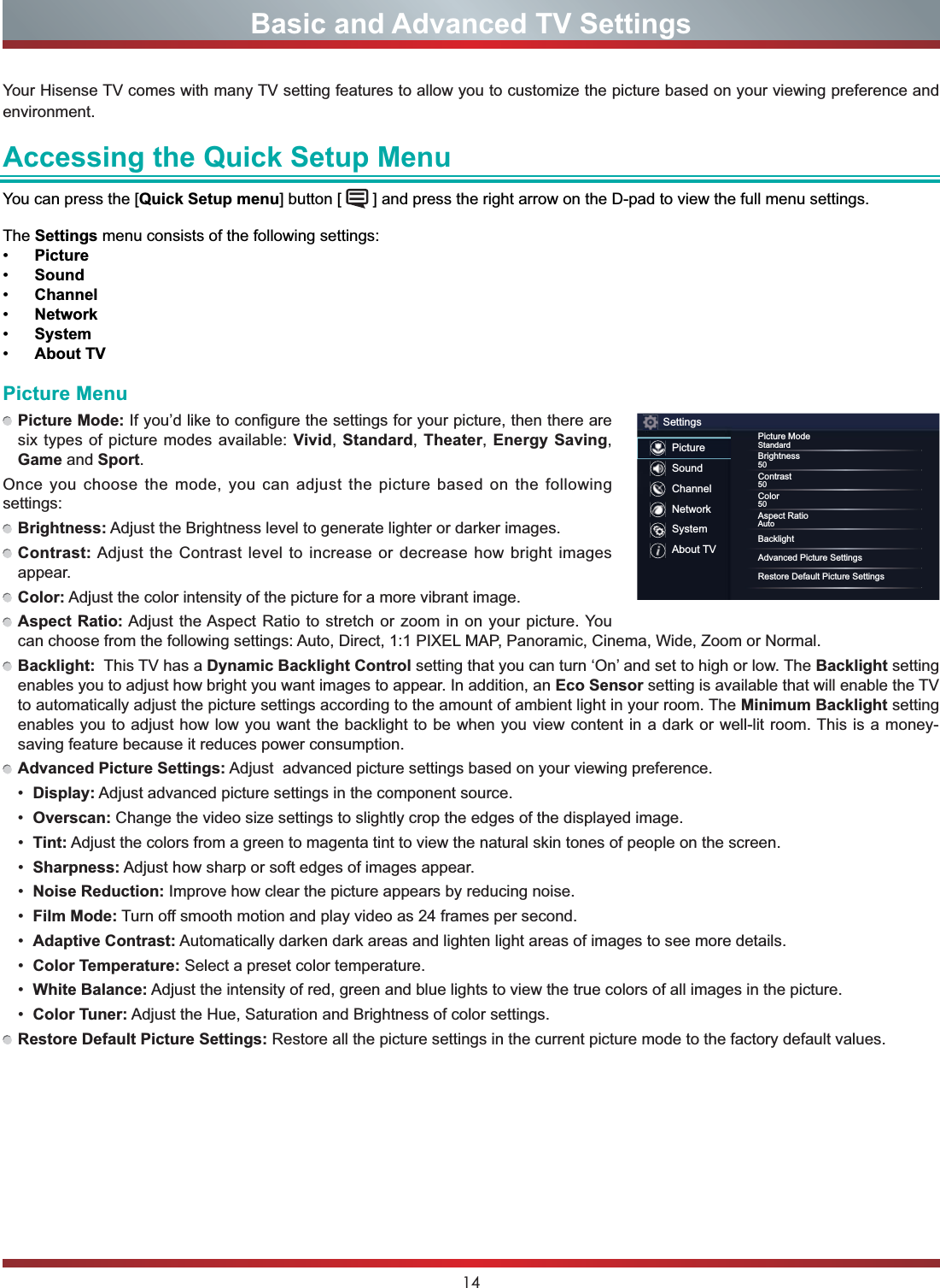 14Your Hisense TV comes with many TV setting features to allow you to customize the picture based on your viewing preference and environment.Accessing the Quick Setup MenuYou can press the [Quick Setup menu] button [   ] and press the right arrow on the D-pad to view the full menu settings. The Settings menu consists of the following settings: Picture Sound Channel Network System About TVBasic and Advanced TV SettingsPicture MenuPicture Mode: If you’d like to configure the settings for your picture, then there are six types of picture modes available: Vivid,Standard,Theater,Energy Saving,Game and Sport.Once you choose the mode, you can adjust the picture based on the following settings:Brightness: Adjust the Brightness level to generate lighter or darker images.Contrast:Adjust the Contrast level to increase or decrease how bright images appear.Color: Adjust the color intensity of the picture for a more vibrant image.Aspect Ratio: Adjust the Aspect Ratio to stretch or zoom in on your picture. You can choose from the following settings: Auto, Direct, 1:1 PIXEL MAP, Panoramic, Cinema, Wide, Zoom or Normal.Backlight:  This TV has a Dynamic Backlight Control setting that you can turn ‘On’ and set to high or low. The Backlight setting enables you to adjust how bright you want images to appear. In addition, an Eco Sensor setting is available that will enable the TV to automatically adjust the picture settings according to the amount of ambient light in your room. The Minimum Backlight setting enables you to adjust how low you want the backlight to be when you view content in a dark or well-lit room. This is a money-saving feature because it reduces power consumption. Advanced Picture Settings: Adjust  advanced picture settings based on your viewing preference. Display: Adjust advanced picture settings in the component source. Overscan: Change the video size settings to slightly crop the edges of the displayed image. Tint: Adjust the colors from a green to magenta tint to view the natural skin tones of people on the screen. Sharpness: Adjust how sharp or soft edges of images appear. Noise Reduction: Improve how clear the picture appears by reducing noise. Film Mode: Turn off smooth motion and play video as 24 frames per second. Adaptive Contrast: Automatically darken dark areas and lighten light areas of images to see more details. Color Temperature: Select a preset color temperature. White Balance: Adjust the intensity of red, green and blue lights to view the true colors of all images in the picture. Color Tuner: Adjust the Hue, Saturation and Brightness of color settings.Restore Default Picture Settings: Restore all the picture settings in the current picture mode to the factory default values.SettingsPictureSoundChannelNetworkSystemAbout TVPicture ModeStandardBrightness50Contrast50Color50Aspect RatioAutoBacklightAdvanced Picture SettingsRestore Default Picture Settings