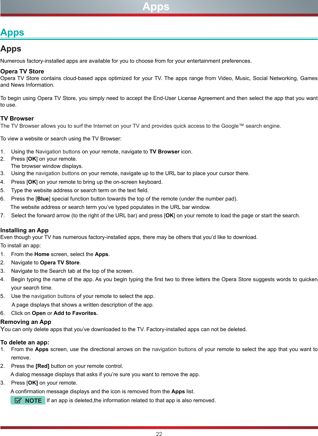 22AppsAppsAppsNumerous factory-installed apps are available for you to choose from for your entertainment preferences.Opera TV StoreOpera TV Store contains cloud-based apps optimized for your TV. The apps range from Video, Music, Social Networking, Games and News Information.To begin using Opera TV Store, you simply need to accept the End-User License Agreement and then select the app that you want to use.TV BrowserThe TV Browser allows you to surf the Internet on your TV and provides quick access to the Google™ search engine.To view a website or search using the TV Browser:1.  Using the Navigation buttons on your remote, navigate to TV Browser icon. 2.  Press [OK] on your remote.       The browser window displays.3.  Using the navigation buttons on your remote, navigate up to the URL bar to place your cursor there.4.  Press [OK] on your remote to bring up the on-screen keyboard.5.  Type the website address or search term on the text field.6.  Press the [Blue] special function button towards the top of the remote (under the number pad).       The website address or search term you’ve typed populates in the URL bar window.7.  Select the forward arrow (to the right of the URL bar) and press [OK] on your remote to load the page or start the search. Installing an AppEven though your TV has numerous factory-installed apps, there may be others that you’d like to download. To install an app:1.  From the Home screen, select the Apps.2.  Navigate to Opera TV Store.3.  Navigate to the Search tab at the top of the screen.4.  Begin typing the name of the app. As you begin typing the first two to three letters the Opera Store suggests words to quicken your search time.5.  Use the navigation buttons of your remote to select the app.        A page displays that shows a written description of the app. 6.  Click on Open or Add to Favorites.Removing an AppYou can only delete apps that you’ve downloaded to the TV. Factory-installed apps can not be deleted. To delete an app:1.  From the Apps screen, use the directional arrows on the navigation buttons of your remote to select the app that you want to remove.2.  Press the [Red] button on your remote control.       A dialog message displays that asks if you’re sure you want to remove the app.3.  Press [OK] on your remote.       A confirmation message displays and the icon is removed from the Apps list.          NOTE If an app is deleted,the information related to that app is also removed.