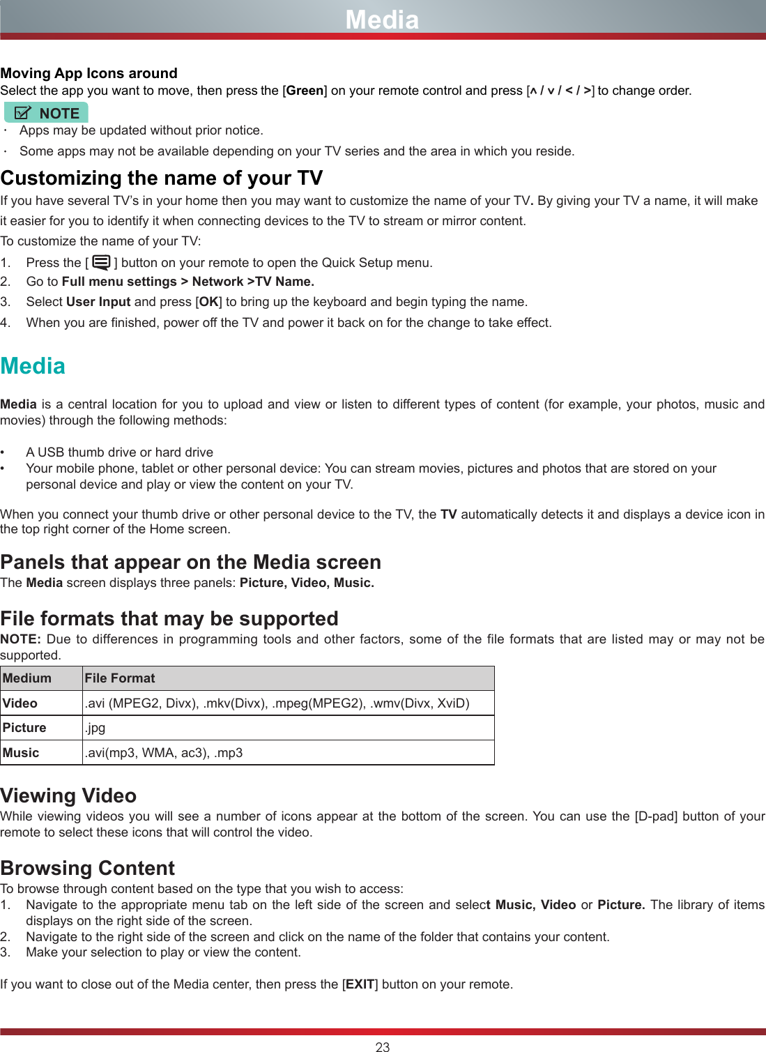 23MediaMedia is a central location for you to upload and view or listen to different types of content (for example, your photos, music and movies) through the following methods:•  A USB thumb drive or hard drive•  Your mobile phone, tablet or other personal device: You can stream movies, pictures and photos that are stored on your personal device and play or view the content on your TV.When you connect your thumb drive or other personal device to the TV, the TV automatically detects it and displays a device icon in the top right corner of the Home screen.  Panels that appear on the Media screenThe Media screen displays three panels: Picture, Video, Music.File formats that may be supportedNOTE: Due to differences in programming tools and other factors, some of the file formats that are listed may or may not be supported.Medium File FormatVideo .avi (MPEG2, Divx), .mkv(Divx), .mpeg(MPEG2), .wmv(Divx, XviD)Picture .jpgMusic .avi(mp3, WMA, ac3), .mp3Viewing VideoWhile viewing videos you will see a number of icons appear at the bottom of the screen. You can use the [D-pad] button of your remote to select these icons that will control the video.  Browsing ContentTo browse through content based on the type that you wish to access:1.  Navigate to the appropriate menu tab on the left side of the screen and select Music, Video or Picture. The library of items displays on the right side of the screen.2.  Navigate to the right side of the screen and click on the name of the folder that contains your content.3.  Make your selection to play or view the content.If you want to close out of the Media center, then press the [EXIT] button on your remote.MediaMoving App Icons aroundSelect the app you want to move, then press the [Green] on your remote control and press [ /   / &lt; / &gt;] to change order.NOTEApps may be updated without prior notice.Some apps may not be available depending on your TV series and the area in which you reside.CustomizingthenameofyourTVIf you have several TV’s in your home then you may want to customize the name of your TV. By giving your TV a name, it will make it easier for you to identify it when connecting devices to the TV to stream or mirror content.To customize the name of your TV: 1.  Press the [   ] button on your remote to open the Quick Setup menu. 2.  Go to Full menu settings &gt; Network &gt;TV Name.3.  Select User Input and press [OK] to bring up the keyboard and begin typing the name.4.  When you are finished, power off the TV and power it back on for the change to take effect.