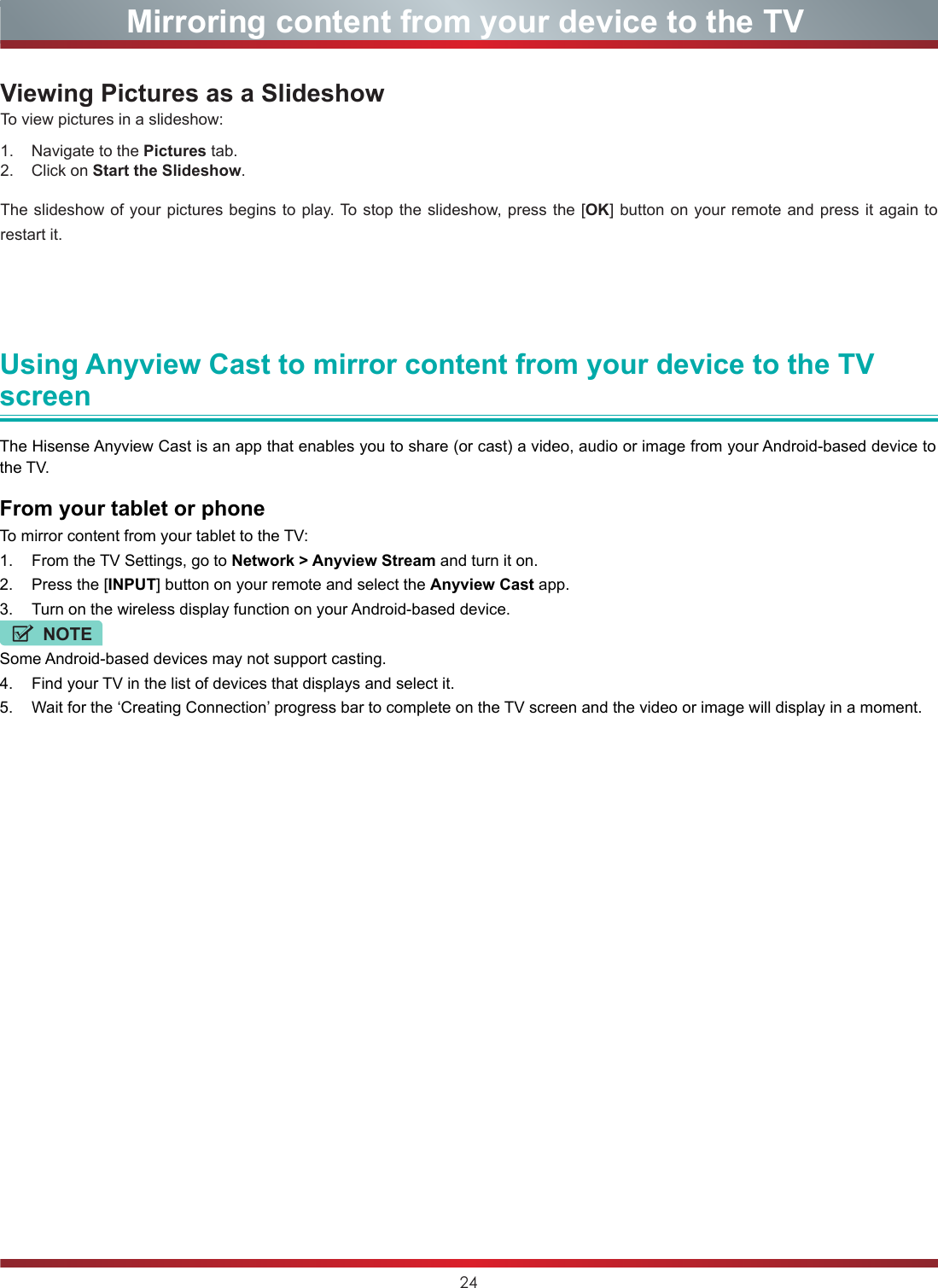 24Viewing Pictures as a SlideshowTo view pictures in a slideshow:1.    Navigate to the Pictures tab.2.    Click on Start the Slideshow.The slideshow of your pictures begins to play. To stop the slideshow, press the [OK] button on your remote and press it again to restart it. Mirroring content from your device to the TVUsing Anyview Cast to mirror content from your device to the TV screenThe Hisense Anyview Cast is an app that enables you to share (or cast) a video, audio or image from your Android-based device to the TV.From your tablet or phoneTo mirror content from your tablet to the TV:1.  From the TV Settings, go to Network &gt; Anyview Stream and turn it on.2.  Press the [INPUT] button on your remote and select the Anyview Cast app.3.  Turn on the wireless display function on your Android-based device.NOTESome Android-based devices may not support casting.4.  Find your TV in the list of devices that displays and select it.5.  Wait for the ‘Creating Connection’ progress bar to complete on the TV screen and the video or image will display in a moment.