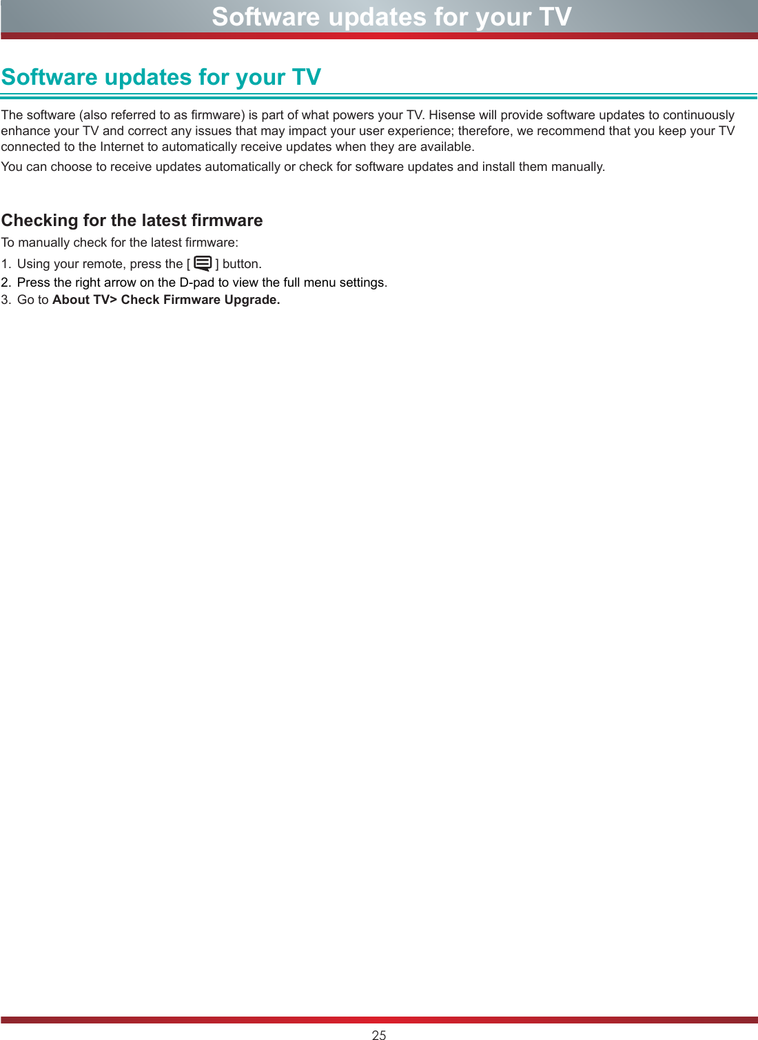 25  Software updates for your TVSoftware updates for your TVThe software (also referred to as firmware) is part of what powers your TV. Hisense will provide software updates to continuously enhance your TV and correct any issues that may impact your user experience; therefore, we recommend that you keep your TV connected to the Internet to automatically receive updates when they are available. You can choose to receive updates automatically or check for software updates and install them manually.Checking for the latest firmware  To manually check for the latest firmware:1.  Using your remote, press the [   ] button.2.  Press the right arrow on the D-pad to view the full menu settings.3.  Go to About TV&gt; Check Firmware Upgrade.