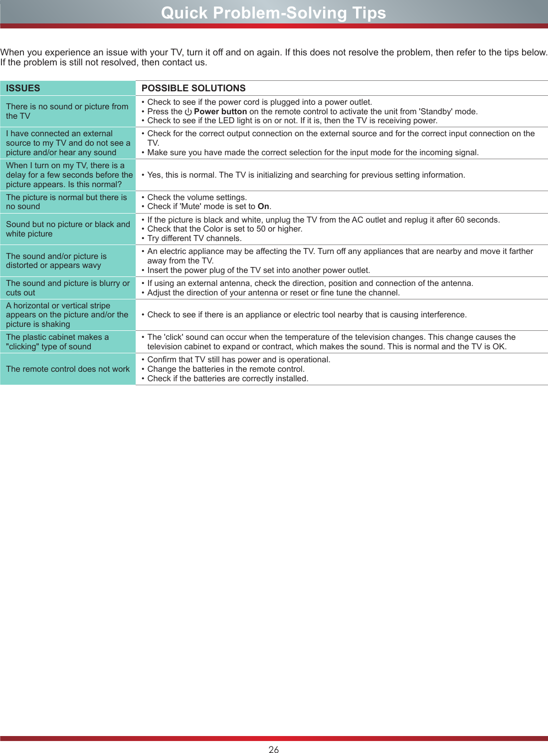 26Quick Problem-Solving TipsWhen you experience an issue with your TV, turn it off and on again. If this does not resolve the problem, then refer to the tips below. If the problem is still not resolved, then contact us. ISSUES POSSIBLE SOLUTIONSThere is no sound or picture from the TV• Check to see if the power cord is plugged into a power outlet.• Press the   Power button on the remote control to activate the unit from &apos;Standby&apos; mode.• Check to see if the LED light is on or not. If it is, then the TV is receiving power.I have connected an external source to my TV and do not see a picture and/or hear any sound• Check for the correct output connection on the external source and for the correct input connection on the TV.• Make sure you have made the correct selection for the input mode for the incoming signal.When I turn on my TV, there is a delay for a few seconds before the picture appears. Is this normal?• Yes, this is normal. The TV is initializing and searching for previous setting information.The picture is normal but there is no sound• Check the volume settings.• Check if &apos;Mute&apos; mode is set to On.Sound but no picture or black and white picture• If the picture is black and white, unplug the TV from the AC outlet and replug it after 60 seconds.• Check that the Color is set to 50 or higher. • Try dierent TV channels.The sound and/or picture is distorted or appears wavy• An electric appliance may be aecting the TV. Turn o any appliances that are nearby and move it farther away from the TV.• Insert the power plug of the TV set into another power outlet.The sound and picture is blurry or cuts out• If using an external antenna, check the direction, position and connection of the antenna.• Adjust the direction of your antenna or reset or ne tune the channel.A horizontal or vertical stripe appears on the picture and/or the picture is shaking• Check to see if there is an appliance or electric tool nearby that is causing interference. The plastic cabinet makes a &quot;clicking&quot; type of sound• The &apos;click&apos; sound can occur when the temperature of the television changes. This change causes the television cabinet to expand or contract, which makes the sound. This is normal and the TV is OK.The remote control does not work• Conrm that TV still has power and is operational.• Change the batteries in the remote control.• Check if the batteries are correctly installed.