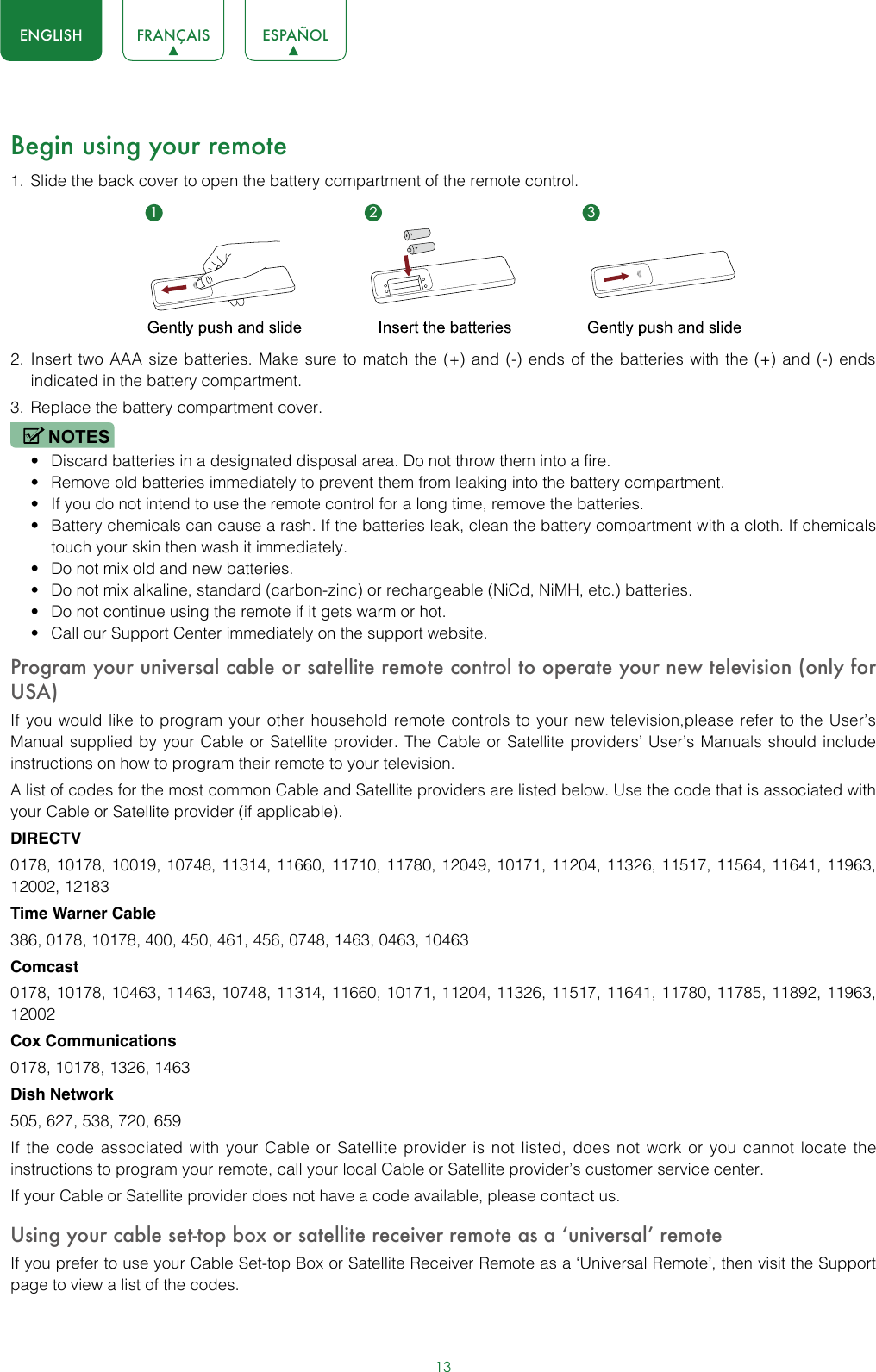 13ENGLISH FRANÇAIS ESPAÑOLBegin using your remote1.  Slide the back cover to open the battery compartment of the remote control. 2.  Insert two AAA size batteries. Make sure to match the (+) and (-) ends of the batteries with the (+) and (-) ends indicated in the battery compartment. 3.  Replace the battery compartment cover.NOTES• Discard batteries in a designated disposal area. Do not throw them into a fire.• Remove old batteries immediately to prevent them from leaking into the battery compartment.• If you do not intend to use the remote control for a long time, remove the batteries. • Battery chemicals can cause a rash. If the batteries leak, clean the battery compartment with a cloth. If chemicals touch your skin then wash it immediately.• Do not mix old and new batteries.• Do not mix alkaline, standard (carbon-zinc) or rechargeable (NiCd, NiMH, etc.) batteries.• Do not continue using the remote if it gets warm or hot.• Call our Support Center immediately on the support website.Program your universal cable or satellite remote control to operate your new television (only for USA)If you would like to program your other household remote controls to your new television,please refer to the User’s Manual supplied by your Cable or Satellite provider. The Cable or Satellite providers’ User’s Manuals should include instructions on how to program their remote to your television.A list of codes for the most common Cable and Satellite providers are listed below. Use the code that is associated with your Cable or Satellite provider (if applicable).DIRECTV0178, 10178, 10019, 10748, 11314, 11660, 11710, 11780, 12049, 10171, 11204, 11326, 11517, 11564, 11641, 11963, 12002, 12183Time Warner Cable386, 0178, 10178, 400, 450, 461, 456, 0748, 1463, 0463, 10463Comcast0178, 10178, 10463, 11463, 10748, 11314, 11660, 10171, 11204, 11326, 11517, 11641, 11780, 11785, 11892, 11963, 12002Cox Communications0178, 10178, 1326, 1463Dish Network505, 627, 538, 720, 659If the code associated with your Cable or Satellite provider is not listed, does not work or you cannot locate the instructions to program your remote, call your local Cable or Satellite provider’s customer service center.If your Cable or Satellite provider does not have a code available, please contact us.Using your cable set-top box or satellite receiver remote as a ‘universal’ remoteIf you prefer to use your Cable Set-top Box or Satellite Receiver Remote as a ‘Universal Remote’, then visit the Support page to view a list of the codes.1 2 3