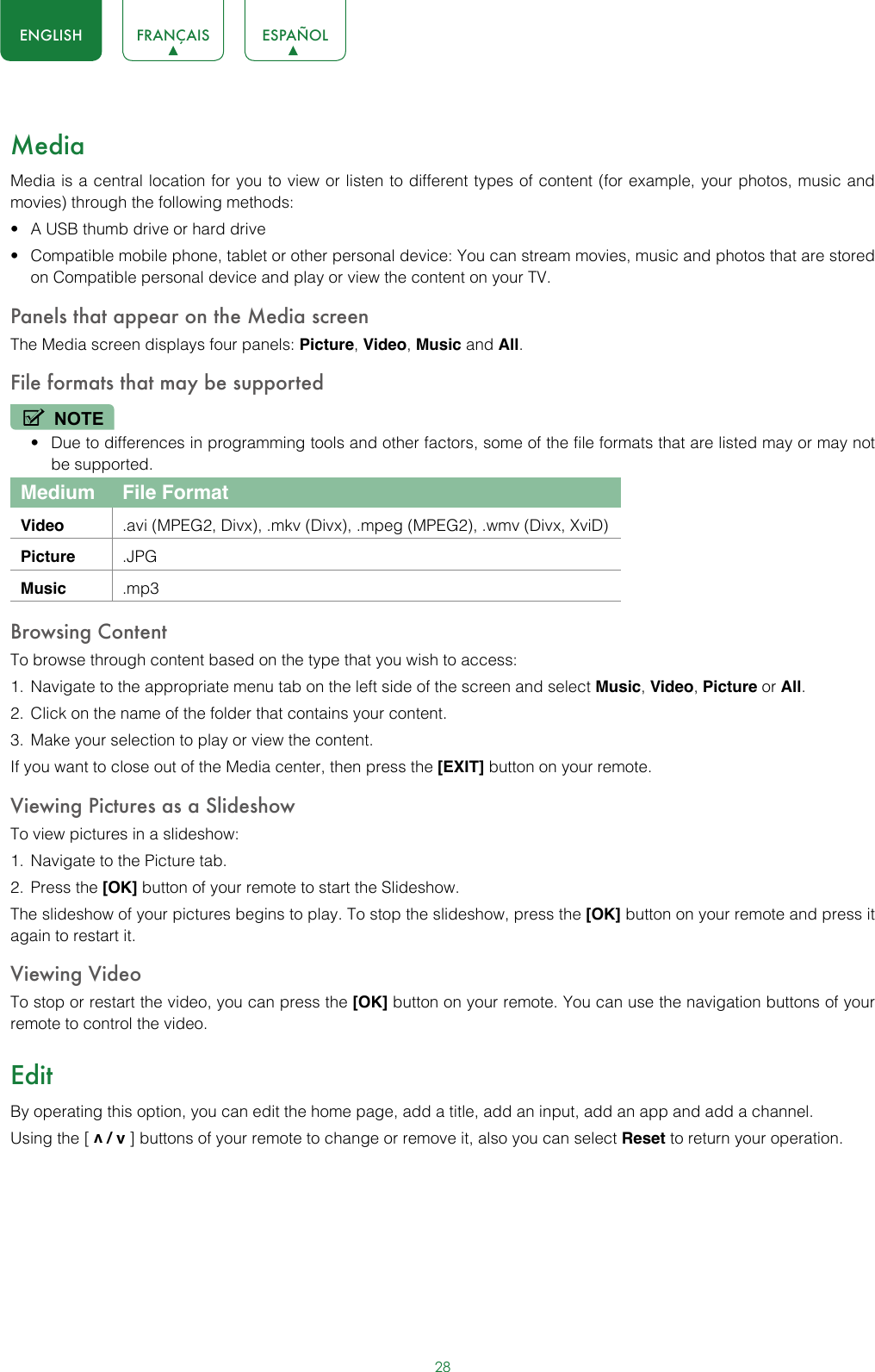 28ENGLISH FRANÇAIS ESPAÑOLMediaMedia is a central location for you to view or listen to different types of content (for example, your photos, music and movies) through the following methods:• A USB thumb drive or hard drive• Compatible mobile phone, tablet or other personal device: You can stream movies, music and photos that are stored on Compatible personal device and play or view the content on your TV.Panels that appear on the Media screenThe Media screen displays four panels: Picture, Video, Music and All.File formats that may be supportedNOTE• Due to differences in programming tools and other factors, some of the file formats that are listed may or may not be supported.Medium File FormatVideo .avi (MPEG2, Divx), .mkv (Divx), .mpeg (MPEG2), .wmv (Divx, XviD)Picture .JPGMusic .mp3Browsing ContentTo browse through content based on the type that you wish to access:1.  Navigate to the appropriate menu tab on the left side of the screen and select Music, Video, Picture or All. 2.  Click on the name of the folder that contains your content.3.  Make your selection to play or view the content.If you want to close out of the Media center, then press the [EXIT] button on your remote.Viewing Pictures as a SlideshowTo view pictures in a slideshow:1.  Navigate to the Picture tab.2.  Press the [OK] button of your remote to start the Slideshow.The slideshow of your pictures begins to play. To stop the slideshow, press the [OK] button on your remote and press it again to restart it.Viewing VideoTo stop or restart the video, you can press the [OK] button on your remote. You can use the navigation buttons of your remote to control the video.EditBy operating this option, you can edit the home page, add a title, add an input, add an app and add a channel. Using the [ v / v ] buttons of your remote to change or remove it, also you can select Reset to return your operation. 