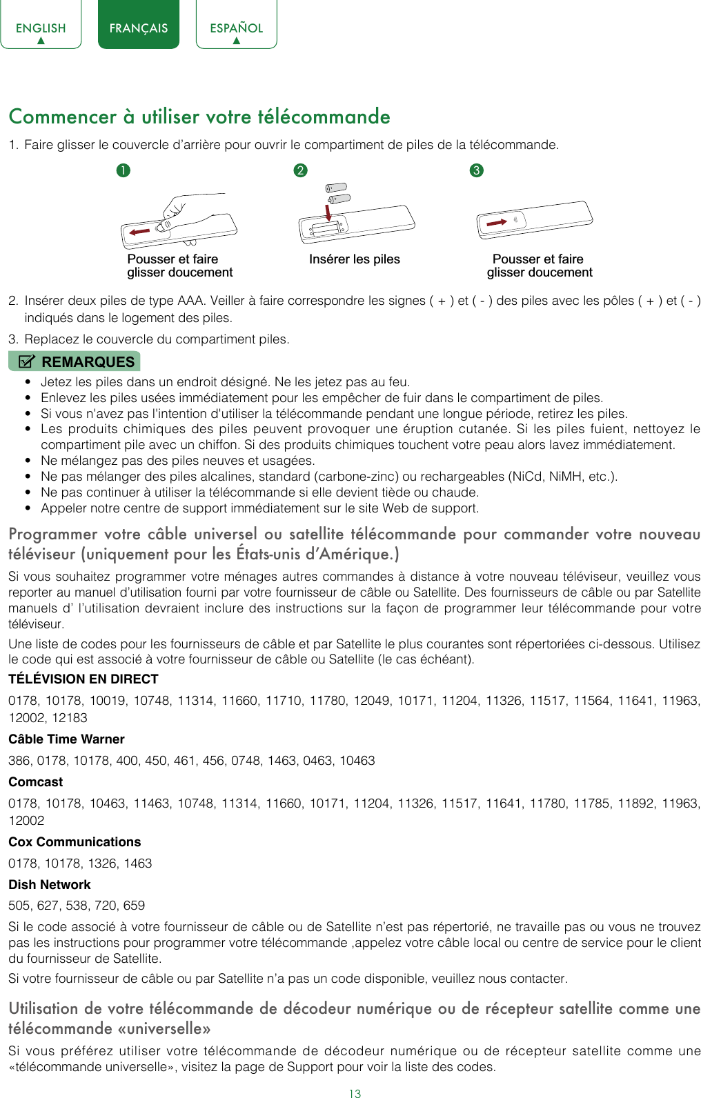 13ENGLISH FRANÇAIS ESPAÑOLCommencer à utiliser votre télécommande1.  Faire glisser le couvercle d’arrière pour ouvrir le compartiment de piles de la télécommande. 2.  Insérer deux piles de type AAA. Veiller à faire correspondre les signes ( + ) et ( - ) des piles avec les pôles ( + ) et ( - ) indiqués dans le logement des piles.3.  Replacez le couvercle du compartiment piles.REMARQUES• Jetez les piles dans un endroit désigné. Ne les jetez pas au feu.• Enlevez les piles usées immédiatement pour les empêcher de fuir dans le compartiment de piles.• Si vous n&apos;avez pas l&apos;intention d&apos;utiliser la télécommande pendant une longue période, retirez les piles. • Les produits chimiques des piles peuvent provoquer une éruption cutanée. Si les piles fuient, nettoyez le compartiment pile avec un chiffon. Si des produits chimiques touchent votre peau alors lavez immédiatement.• Ne mélangez pas des piles neuves et usagées.• Ne pas mélanger des piles alcalines, standard (carbone-zinc) ou rechargeables (NiCd, NiMH, etc.).• Ne pas continuer à utiliser la télécommande si elle devient tiède ou chaude.• Appeler notre centre de support immédiatement sur le site Web de support.Programmer votre câble universel ou satellite télécommande pour commander votre nouveau téléviseur (uniquement pour les États-unis d’Amérique.)Si vous souhaitez programmer votre ménages autres commandes à distance à votre nouveau téléviseur, veuillez vous reporter au manuel d’utilisation fourni par votre fournisseur de câble ou Satellite. Des fournisseurs de câble ou par Satellite manuels d’ l’utilisation devraient inclure des instructions sur la façon de programmer leur télécommande pour votre téléviseur.Une liste de codes pour les fournisseurs de câble et par Satellite le plus courantes sont répertoriées ci-dessous. Utilisez le code qui est associé à votre fournisseur de câble ou Satellite (le cas échéant).TÉLÉVISION EN DIRECT0178, 10178, 10019, 10748, 11314, 11660, 11710, 11780, 12049, 10171, 11204, 11326, 11517, 11564, 11641, 11963, 12002, 12183Câble Time Warner386, 0178, 10178, 400, 450, 461, 456, 0748, 1463, 0463, 10463Comcast0178, 10178, 10463, 11463, 10748, 11314, 11660, 10171, 11204, 11326, 11517, 11641, 11780, 11785, 11892, 11963, 12002Cox Communications0178, 10178, 1326, 1463Dish Network505, 627, 538, 720, 659Si le code associé à votre fournisseur de câble ou de Satellite n’est pas répertorié, ne travaille pas ou vous ne trouvez pas les instructions pour programmer votre télécommande ,appelez votre câble local ou centre de service pour le client du fournisseur de Satellite.Si votre fournisseur de câble ou par Satellite n’a pas un code disponible, veuillez nous contacter.Utilisation de votre télécommande de décodeur numérique ou de récepteur satellite comme une télécommande «universelle»Si vous préférez utiliser votre télécommande de décodeur numérique ou de récepteur satellite comme une «télécommande universelle», visitez la page de Support pour voir la liste des codes.1 2 3Pousser et faire glisser doucementInsérer les piles Pousser et faire glisser doucement