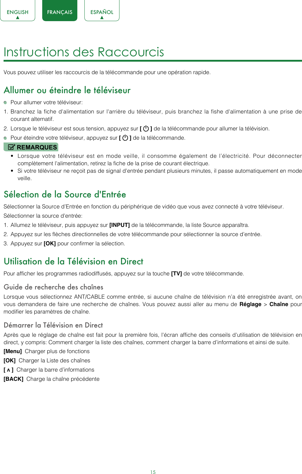 15ENGLISH FRANÇAIS ESPAÑOLInstructions des Raccourcis Vous pouvez utiliser les raccourcis de la télécommande pour une opération rapide.Allumer ou éteindre le téléviseur  Pour allumer votre téléviseur:1.  Branchez la fiche d&apos;alimentation sur l&apos;arrière du téléviseur, puis branchez la fishe d&apos;alimentation à une prise de courant alternatif.2.  Lorsque le téléviseur est sous tension, appuyez sur [   ] de la télécommande pour allumer la télévision.  Pour éteindre votre téléviseur, appuyez sur [   ] de la télécommande.REMARQUES• Lorsque votre téléviseur est en mode veille, il consomme également de l’électricité. Pour déconnecter complètement l&apos;alimentation, retirez la fiche de la prise de courant électrique.• Si votre téléviseur ne reçoit pas de signal d&apos;entrée pendant plusieurs minutes, il passe automatiquement en mode veille.Sélection de la Source d&apos;EntréeSélectionner la Source d’Entrée en fonction du périphérique de vidéo que vous avez connecté à votre téléviseur.Sélectionner la source d&apos;entrée:1.  Allumez le téléviseur, puis appuyez sur [INPUT] de la télécommande, la liste Source apparaîtra.2.  Appuyez sur les flèches directionnelles de votre télécommande pour sélectionner la source d’entrée.3.  Appuyez sur [OK] pour confirmer la sélection.Utilisation de la Télévision en DirectPour afficher les programmes radiodiffusés, appuyez sur la touche [TV] de votre télécommande.Guide de recherche des chaînesLorsque vous sélectionnez ANT/CABLE comme entrée, si aucune chaîne de télévision n’a été enregistrée avant, on vous demandera de faire une recherche de chaînes. Vous pouvez aussi aller au menu de Réglage &gt; Chaîne pour modifier les paramètres de chaîne.Démarrer la Télévision en DirectAprès que le réglage de chaîne est fait pour la première fois, l&apos;écran affiche des conseils d&apos;utilisation de télévision en direct, y compris: Comment charger la liste des chaînes, comment charger la barre d’informations et ainsi de suite.[Menu]  Charger plus de fonctions[OK]  Charger la Liste des chaînes [ v ]  Charger la barre d’informations [BACK]  Charge la chaîne précédente 