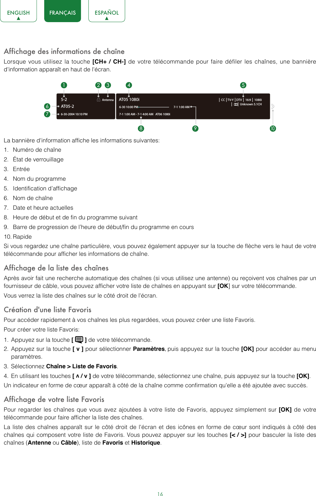 16ENGLISH FRANÇAIS ESPAÑOLAffichage des informations de chaîneLorsque vous utilisez la touche [CH+ / CH-] de votre télécommande pour faire défiler les chaînes, une bannière d&apos;information apparaît en haut de l&apos;écran.La bannière d&apos;information affiche les informations suivantes:1.  Numéro de chaîne 2.  État de verrouillage 3.  Entrée 4.  Nom du programme 5.  Identification d’affichage 6.  Nom de chaîne7.  Date et heure actuelles8.  Heure de début et de fin du programme suivant 9.  Barre de progression de l’heure de début/fin du programme en cours10. Rapide Si vous regardez une chaîne particulière, vous pouvez également appuyer sur la touche de flèche vers le haut de votre télécommande pour afficher les informations de chaîne.Affichage de la liste des chaînesAprès avoir fait une recherche automatique des chaînes (si vous utilisez une antenne) ou reçoivent vos chaînes par un fournisseur de câble, vous pouvez afficher votre liste de chaînes en appuyant sur [OK] sur votre télécommande.Vous verrez la liste des chaînes sur le côté droit de l&apos;écran.Création d&apos;une liste FavorisPour accéder rapidement à vos chaînes les plus regardées, vous pouvez créer une liste Favoris.Pour créer votre liste Favoris:1.  Appuyez sur la touche [   ] de votre télécommande.2.  Appuyez sur la touche [ v ] pour sélectionner Paramètres, puis appuyez sur la touche [OK] pour accéder au menu paramètres.3.  Sélectionnez Chaîne &gt; Liste de Favoris.4.  En utilisant les touches [ v / v ] de votre télécommande, sélectionnez une chaîne, puis appuyez sur la touche [OK].Un indicateur en forme de cœur apparaît à côté de la chaîne comme confirmation qu&apos;elle a été ajoutée avec succès.Affichage de votre liste FavorisPour regarder les chaînes que vous avez ajoutées à votre liste de Favoris, appuyez simplement sur [OK] de votre télécommande pour faire afficher la liste des chaînes.La liste des chaînes apparaît sur le côté droit de l&apos;écran et des icônes en forme de cœur sont indiqués à côté des chaînes qui composent votre liste de Favoris. Vous pouvez appuyer sur les touches [&lt; / &gt;] pour basculer la liste des chaînes (Antenne ou Câble), liste de Favoris et Historique.6-30-2004 10:10 PMAntenna │ CC │TV-Y │DTV │ 16:9 │ 1080i│      │ Unknown 5.1CH7-1 1:00 AM - 7-1 4:00 AM   AT06 1080iAT05 1080i6-30 10:00 PM                                                    7-1 1:00 AM1672 3 4 58 9AT05-25-210