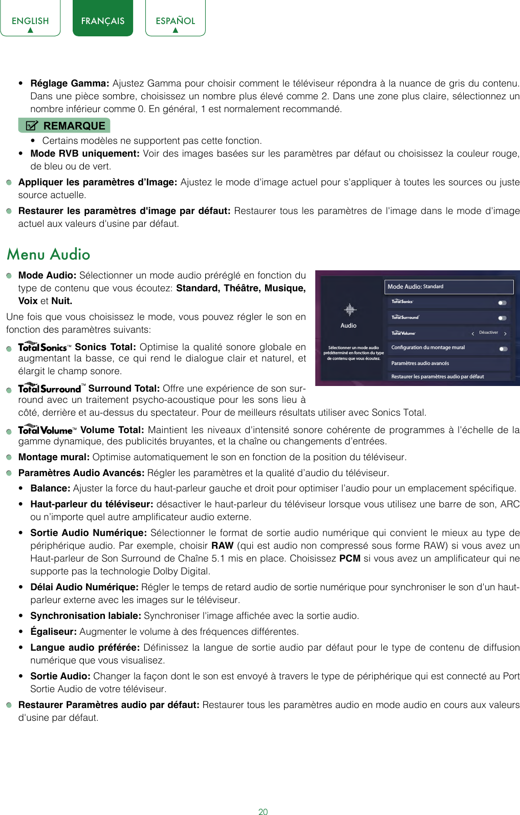 20ENGLISH FRANÇAIS ESPAÑOL• Réglage Gamma: Ajustez Gamma pour choisir comment le téléviseur répondra à la nuance de gris du contenu. Dans une pièce sombre, choisissez un nombre plus élevé comme 2. Dans une zone plus claire, sélectionnez un nombre inférieur comme 0. En général, 1 est normalement recommandé.REMARQUE• Certains modèles ne supportent pas cette fonction.• Mode RVB uniquement: Voir des images basées sur les paramètres par défaut ou choisissez la couleur rouge, de bleu ou de vert. Appliquer les paramètres d’Image: Ajustez le mode d&apos;image actuel pour s&apos;appliquer à toutes les sources ou juste source actuelle. Restaurer les paramètres d&apos;image par défaut: Restaurer tous les paramètres de l&apos;image dans le mode d&apos;image actuel aux valeurs d&apos;usine par défaut.Menu Audio Mode Audio: Sélectionner un mode audio préréglé en fonction du type de contenu que vous écoutez: Standard, Théâtre, Musique, Voix et Nuit.Une fois que vous choisissez le mode, vous pouvez régler le son en fonction des paramètres suivants:   Sonics Total: Optimise la qualité sonore globale en augmentant la basse, ce qui rend le dialogue clair et naturel, et élargit le champ sonore.   Surround Total: Offre une expérience de son sur-round avec un traitement psycho-acoustique pour les sons lieu à côté, derrière et au-dessus du spectateur. Pour de meilleurs résultats utiliser avec Sonics Total.   Volume Total: Maintient les niveaux d&apos;intensité sonore cohérente de programmes à l&apos;échelle de la gamme dynamique, des publicités bruyantes, et la chaîne ou changements d’entrées. Montage mural: Optimise automatiquement le son en fonction de la position du téléviseur. Paramètres Audio Avancés: Régler les paramètres et la qualité d’audio du téléviseur.• Balance: Ajuster la force du haut-parleur gauche et droit pour optimiser l’audio pour un emplacement spécifique.• Haut-parleur du téléviseur: désactiver le haut-parleur du téléviseur lorsque vous utilisez une barre de son, ARC ou n’importe quel autre amplificateur audio externe.• Sortie Audio Numérique: Sélectionner le format de sortie audio numérique qui convient le mieux au type de périphérique audio. Par exemple, choisir RAW (qui est audio non compressé sous forme RAW) si vous avez un Haut-parleur de Son Surround de Chaîne 5.1 mis en place. Choisissez PCM si vous avez un amplificateur qui ne supporte pas la technologie Dolby Digital.• Délai Audio Numérique: Régler le temps de retard audio de sortie numérique pour synchroniser le son d&apos;un haut-parleur externe avec les images sur le téléviseur.• Synchronisation labiale: Synchroniser l&apos;image affichée avec la sortie audio.• Égaliseur: Augmenter le volume à des fréquences différentes.• Langue audio préférée: Définissez la langue de sortie audio par défaut pour le type de contenu de diffusion numérique que vous visualisez.• Sortie Audio: Changer la façon dont le son est envoyé à travers le type de périphérique qui est connecté au Port Sortie Audio de votre téléviseur. Restaurer Paramètres audio par défaut: Restaurer tous les paramètres audio en mode audio en cours aux valeurs d&apos;usine par défaut.Mode Audio: StandardConguration du montage muralParamètres audio avancésRestaurer les paramètres audio par défautAudioSélectionner un mode audio prédéterminé en fonction du type de contenu que vous écoutez.wyx                                                        Désactiver