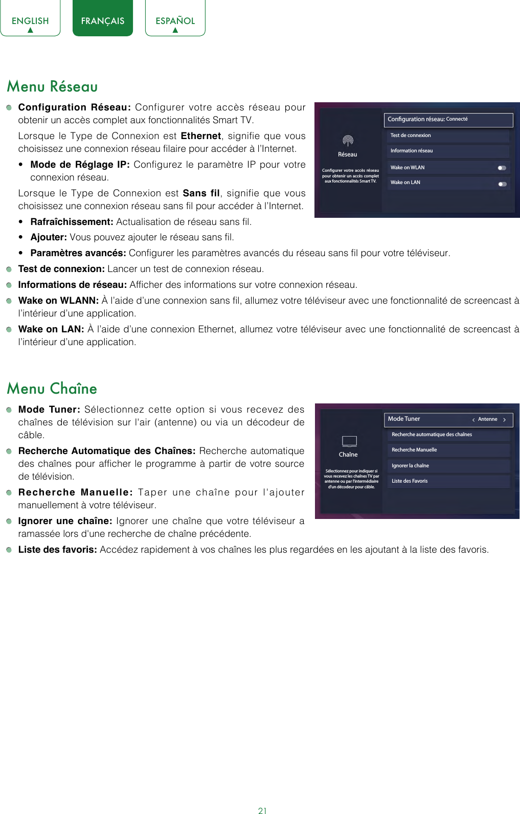 21ENGLISH FRANÇAIS ESPAÑOLMenu Réseau Configuration Réseau: Configurer votre accès réseau pour obtenir un accès complet aux fonctionnalités Smart TV.  Lorsque le Type de Connexion est Ethernet, signifie que vous choisissez une connexion réseau filaire pour accéder à l’Internet.• Mode de Réglage IP: Configurez le paramètre IP pour votre connexion réseau.  Lorsque le Type de Connexion est Sans fil, signifie que vous choisissez une connexion réseau sans fil pour accéder à l’Internet.• Rafraîchissement: Actualisation de réseau sans fil.• Ajouter: Vous pouvez ajouter le réseau sans fil.• Paramètres avancés: Configurer les paramètres avancés du réseau sans fil pour votre téléviseur. Test de connexion: Lancer un test de connexion réseau. Informations de réseau: Afficher des informations sur votre connexion réseau. Wake on WLANN: À l’aide d’une connexion sans fil, allumez votre téléviseur avec une fonctionnalité de screencast à l’intérieur d’une application. Wake on LAN: À l’aide d’une connexion Ethernet, allumez votre téléviseur avec une fonctionnalité de screencast à l’intérieur d’une application.Menu Chaîne Mode Tuner: Sélectionnez cette option si vous recevez des chaînes de télévision sur l&apos;air (antenne) ou via un décodeur de câble. Recherche Automatique des Chaînes: Recherche automatique des chaînes pour afficher le programme à partir de votre source de télévision. Recherche Manuelle: Taper une chaîne pour l&apos;ajouter manuellement à votre téléviseur. Ignorer une chaîne: Ignorer une chaîne que votre téléviseur a ramassée lors d&apos;une recherche de chaîne précédente. Liste des favoris: Accédez rapidement à vos chaînes les plus regardées en les ajoutant à la liste des favoris.Information réseauWake on WLANWake on LANConguration réseau: ConnectéTest de connexionRéseauConfigurer votre accès réseau pour obtenir un accès complet aux fonctionnalités Smart TV.ChaîneSélectionnez pour indiquer si vous recevez les chaînes TV par antenne ou par l&apos;intermédiaire d&apos;un décodeur pour câble. Mode Tuner                                           AntenneRecherche automatique des chaînesRecherche ManuelleIgnorer la chaîneListe des Favoris