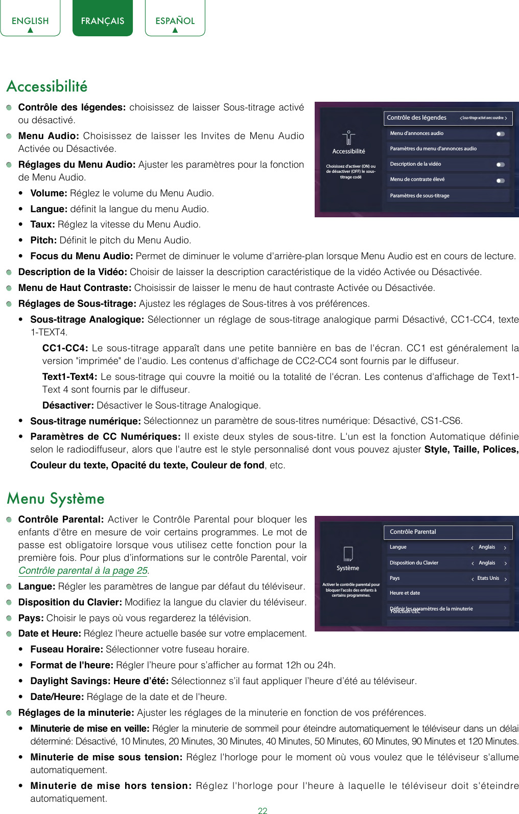 22ENGLISH FRANÇAIS ESPAÑOLAccessibilité Contrôle des légendes: choisissez de laisser Sous-titrage activé ou désactivé. Menu Audio: Choisissez de laisser les Invites de Menu Audio Activée ou Désactivée. Réglages du Menu Audio: Ajuster les paramètres pour la fonction de Menu Audio.• Volume: Réglez le volume du Menu Audio. • Langue: définit la langue du menu Audio.• Taux: Réglez la vitesse du Menu Audio.• Pitch: Définit le pitch du Menu Audio.• Focus du Menu Audio: Permet de diminuer le volume d&apos;arrière-plan lorsque Menu Audio est en cours de lecture. Description de la Vidéo: Choisir de laisser la description caractéristique de la vidéo Activée ou Désactivée. Menu de Haut Contraste: Choisissir de laisser le menu de haut contraste Activée ou Désactivée. Réglages de Sous-titrage: Ajustez les réglages de Sous-titres à vos préférences.• Sous-titrage Analogique: Sélectionner un réglage de sous-titrage analogique parmi Désactivé, CC1-CC4, texte 1-TEXT4.CC1-CC4: Le sous-titrage apparaît dans une petite bannière en bas de l&apos;écran. CC1 est généralement la version &quot;imprimée&quot; de l&apos;audio. Les contenus d&apos;affichage de CC2-CC4 sont fournis par le diffuseur.Text1-Text4: Le sous-titrage qui couvre la moitié ou la totalité de l&apos;écran. Les contenus d&apos;affichage de Text1-Text 4 sont fournis par le diffuseur.Désactiver: Désactiver le Sous-titrage Analogique.• Sous-titrage numérique: Sélectionnez un paramètre de sous-titres numérique: Désactivé, CS1-CS6.• Paramètres de CC Numériques: Il existe deux styles de sous-titre. L&apos;un est la fonction Automatique définie selon le radiodiffuseur, alors que l&apos;autre est le style personnalisé dont vous pouvez ajuster Style, Taille, Polices, Couleur du texte, Opacité du texte, Couleur de fond, etc.Menu Système Contrôle Parental: Activer le Contrôle Parental pour bloquer les enfants d&apos;être en mesure de voir certains programmes. Le mot de passe est obligatoire lorsque vous utilisez cette fonction pour la première fois. Pour plus d’informations sur le contrôle Parental, voir Contrôle parental à la page 25. Langue: Régler les paramètres de langue par défaut du téléviseur. Disposition du Clavier: Modifiez la langue du clavier du téléviseur. Pays: Choisir le pays où vous regarderez la télévision. Date et Heure: Réglez l’heure actuelle basée sur votre emplacement.• Fuseau Horaire: Sélectionner votre fuseau horaire.• Format de l&apos;heure: Régler l’heure pour s’afficher au format 12h ou 24h.• Daylight Savings: Heure d’été: Sélectionnez s’il faut appliquer l’heure d’été au téléviseur.• Date/Heure: Réglage de la date et de l&apos;heure. Réglages de la minuterie: Ajuster les réglages de la minuterie en fonction de vos préférences.• Minuterie de mise en veille: Régler la minuterie de sommeil pour éteindre automatiquement le téléviseur dans un délai déterminé: Désactivé, 10 Minutes, 20 Minutes, 30 Minutes, 40 Minutes, 50 Minutes, 60 Minutes, 90 Minutes et 120 Minutes.• Minuterie de mise sous tension: Réglez l&apos;horloge pour le moment où vous voulez que le téléviseur s&apos;allume automatiquement.• Minuterie de mise hors tension: Réglez l&apos;horloge pour l&apos;heure à laquelle le téléviseur doit s&apos;éteindre automatiquement.Paramètres de sous-titrageAccessibilitéChoisissez d&apos;activer (ON) ou de désactiver (OFF) le sous-titrage codéContrôle des légendes              Sous-titrage activé avec sourdineMenu d&apos;annonces audioParamètres du menu d&apos;annonces audioDescription de la vidéoMenu de contraste élevéSystèmeActiver le contrôle parental pour bloquer l’accès des enfants à certains programmes.Contrôle Parental                               Langue                                                                AnglaisPays                                                                     Etats UnisHeure et dateDénir les paramètres de la minuterieDisposition du Clavier                                    AnglaisFonction CEC 