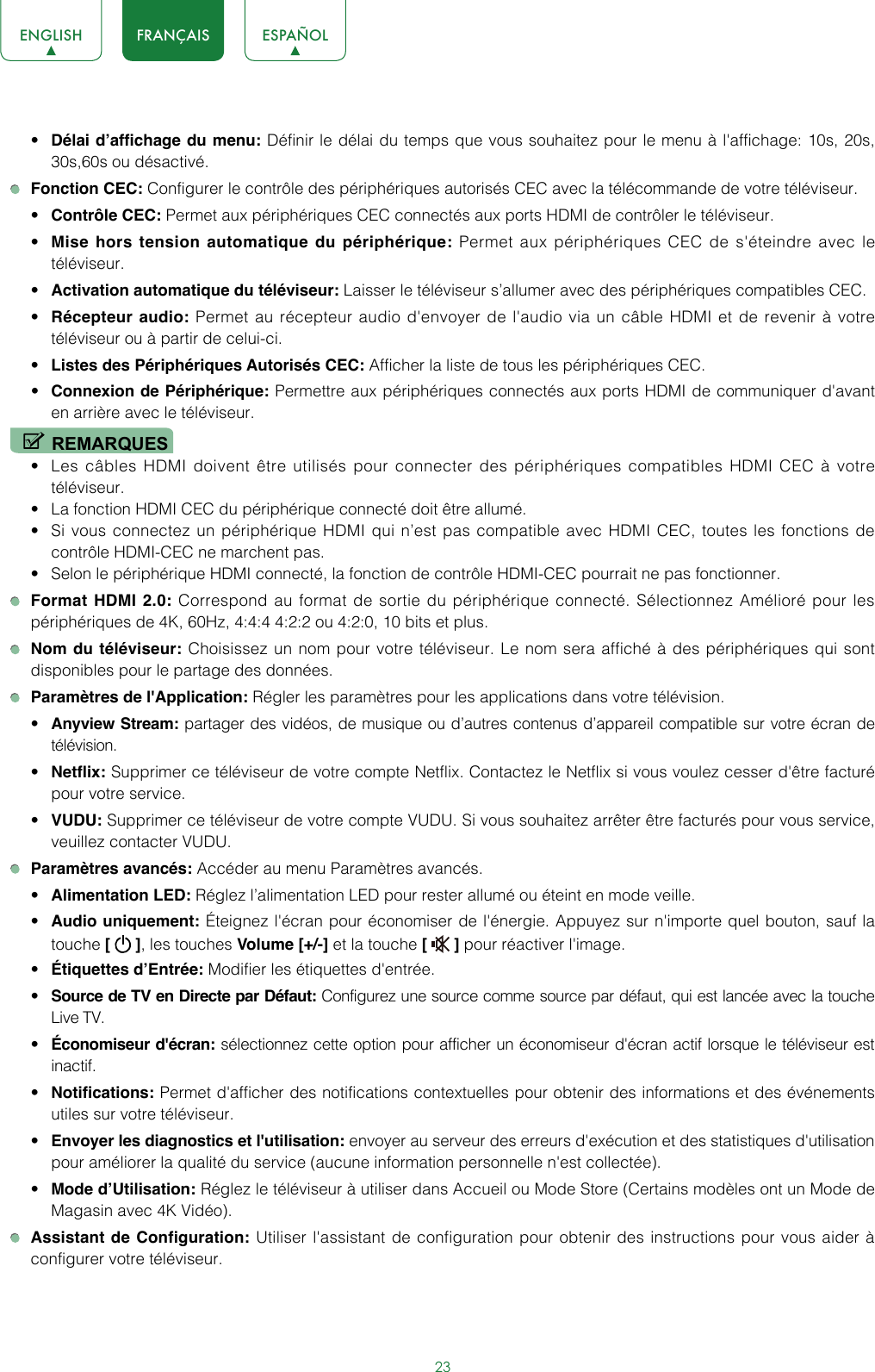 23ENGLISH FRANÇAIS ESPAÑOL• Délai d’affichage du menu: Définir le délai du temps que vous souhaitez pour le menu à l&apos;affichage: 10s, 20s, 30s,60s ou désactivé. Fonction CEC: Configurer le contrôle des périphériques autorisés CEC avec la télécommande de votre téléviseur.• Contrôle CEC: Permet aux périphériques CEC connectés aux ports HDMI de contrôler le téléviseur.• Mise hors tension automatique du périphérique: Permet aux périphériques CEC de s&apos;éteindre avec le téléviseur.• Activation automatique du téléviseur: Laisser le téléviseur s’allumer avec des périphériques compatibles CEC.• Récepteur audio: Permet au récepteur audio d&apos;envoyer de l&apos;audio via un câble HDMI et de revenir à votre téléviseur ou à partir de celui-ci.• Listes des Périphériques Autorisés CEC: Afficher la liste de tous les périphériques CEC.• Connexion de Périphérique: Permettre aux périphériques connectés aux ports HDMI de communiquer d&apos;avant en arrière avec le téléviseur.REMARQUES• Les câbles HDMI doivent être utilisés pour connecter des périphériques compatibles HDMI CEC à votre téléviseur.• La fonction HDMI CEC du périphérique connecté doit être allumé.• Si vous connectez un périphérique HDMI qui n’est pas compatible avec HDMI CEC, toutes les fonctions de contrôle HDMI-CEC ne marchent pas.• Selon le périphérique HDMI connecté, la fonction de contrôle HDMI-CEC pourrait ne pas fonctionner. Format HDMI 2.0: Correspond au format de sortie du périphérique connecté. Sélectionnez Amélioré pour les périphériques de 4K, 60Hz, 4:4:4 4:2:2 ou 4:2:0, 10 bits et plus. Nom du téléviseur: Choisissez un nom pour votre téléviseur. Le nom sera affiché à des périphériques qui sont disponibles pour le partage des données. Paramètres de l&apos;Application: Régler les paramètres pour les applications dans votre télévision.• Anyview Stream: partager des vidéos, de musique ou d’autres contenus d’appareil compatible sur votre écran de télévision.• Netflix: Supprimer ce téléviseur de votre compte Netflix. Contactez le Netflix si vous voulez cesser d&apos;être facturé pour votre service.• VUDU: Supprimer ce téléviseur de votre compte VUDU. Si vous souhaitez arrêter être facturés pour vous service, veuillez contacter VUDU. Paramètres avancés: Accéder au menu Paramètres avancés.• Alimentation LED: Réglez l’alimentation LED pour rester allumé ou éteint en mode veille.• Audio uniquement: Éteignez l&apos;écran pour économiser de l&apos;énergie. Appuyez sur n&apos;importe quel bouton, sauf la touche [   ], les touches Volume [+/-] et la touche [   ] pour réactiver l&apos;image.• Étiquettes d’Entrée: Modifier les étiquettes d&apos;entrée.• Source de TV en Directe par Défaut: Configurez une source comme source par défaut, qui est lancée avec la touche Live TV.• Économiseur d&apos;écran: sélectionnez cette option pour afficher un économiseur d&apos;écran actif lorsque le téléviseur est inactif.• Notifications: Permet d&apos;afficher des notifications contextuelles pour obtenir des informations et des événements utiles sur votre téléviseur.• Envoyer les diagnostics et l&apos;utilisation: envoyer au serveur des erreurs d&apos;exécution et des statistiques d&apos;utilisation pour améliorer la qualité du service (aucune information personnelle n&apos;est collectée).• Mode d’Utilisation: Réglez le téléviseur à utiliser dans Accueil ou Mode Store (Certains modèles ont un Mode de Magasin avec 4K Vidéo). Assistant de Configuration: Utiliser l&apos;assistant de configuration pour obtenir des instructions pour vous aider à configurer votre téléviseur.