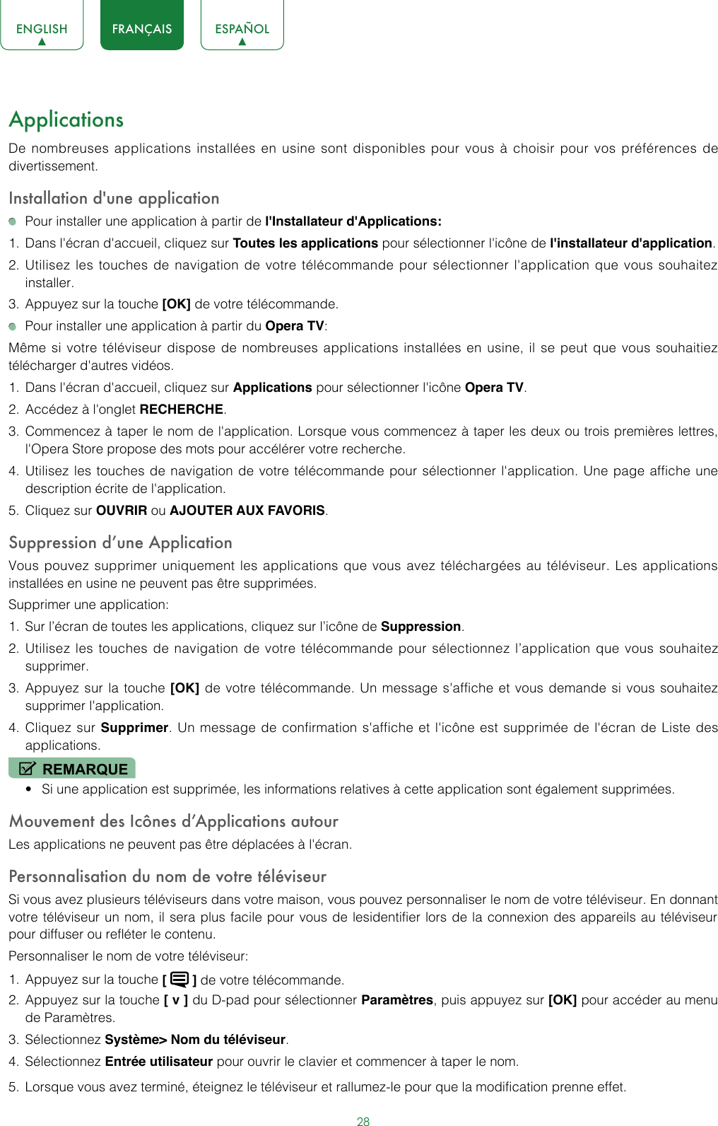 28ENGLISH FRANÇAIS ESPAÑOLApplicationsDe nombreuses applications installées en usine sont disponibles pour vous à choisir pour vos préférences de divertissement.Installation d&apos;une application  Pour installer une application à partir de l&apos;Installateur d&apos;Applications:1.  Dans l&apos;écran d&apos;accueil, cliquez sur Toutes les applications pour sélectionner l&apos;icône de l&apos;installateur d&apos;application.2.  Utilisez les touches de navigation de votre télécommande pour sélectionner l&apos;application que vous souhaitez installer.3.  Appuyez sur la touche [OK] de votre télécommande.  Pour installer une application à partir du Opera TV:Même si votre téléviseur dispose de nombreuses applications installées en usine, il se peut que vous souhaitiez télécharger d&apos;autres vidéos.1.  Dans l&apos;écran d&apos;accueil, cliquez sur Applications pour sélectionner l&apos;icône Opera TV.2.  Accédez à l&apos;onglet RECHERCHE.3.  Commencez à taper le nom de l&apos;application. Lorsque vous commencez à taper les deux ou trois premières lettres, l&apos;Opera Store propose des mots pour accélérer votre recherche.4.  Utilisez les touches de navigation de votre télécommande pour sélectionner l&apos;application. Une page affiche une description écrite de l&apos;application.5.  Cliquez sur OUVRIR ou AJOUTER AUX FAVORIS.Suppression d’une ApplicationVous pouvez supprimer uniquement les applications que vous avez téléchargées au téléviseur. Les applications installées en usine ne peuvent pas être supprimées.Supprimer une application:1.  Sur l’écran de toutes les applications, cliquez sur l’icône de Suppression.2.  Utilisez les touches de navigation de votre télécommande pour sélectionnez l’application que vous souhaitez supprimer.3.  Appuyez sur la touche [OK] de votre télécommande. Un message s&apos;affiche et vous demande si vous souhaitez supprimer l&apos;application.4.  Cliquez sur Supprimer. Un message de confirmation s&apos;affiche et l&apos;icône est supprimée de l&apos;écran de Liste des applications.REMARQUE• Si une application est supprimée, les informations relatives à cette application sont également supprimées.Mouvement des Icônes d’Applications autourLes applications ne peuvent pas être déplacées à l&apos;écran.Personnalisation du nom de votre téléviseurSi vous avez plusieurs téléviseurs dans votre maison, vous pouvez personnaliser le nom de votre téléviseur. En donnant votre téléviseur un nom, il sera plus facile pour vous de lesidentifier lors de la connexion des appareils au téléviseur pour diffuser ou refléter le contenu.Personnaliser le nom de votre téléviseur:1.  Appuyez sur la touche [   ] de votre télécommande.2.  Appuyez sur la touche [ v ] du D-pad pour sélectionner Paramètres, puis appuyez sur [OK] pour accéder au menu de Paramètres. 3.  Sélectionnez Système&gt; Nom du téléviseur.4.  Sélectionnez Entrée utilisateur pour ouvrir le clavier et commencer à taper le nom.5.  Lorsque vous avez terminé, éteignez le téléviseur et rallumez-le pour que la modification prenne effet. 