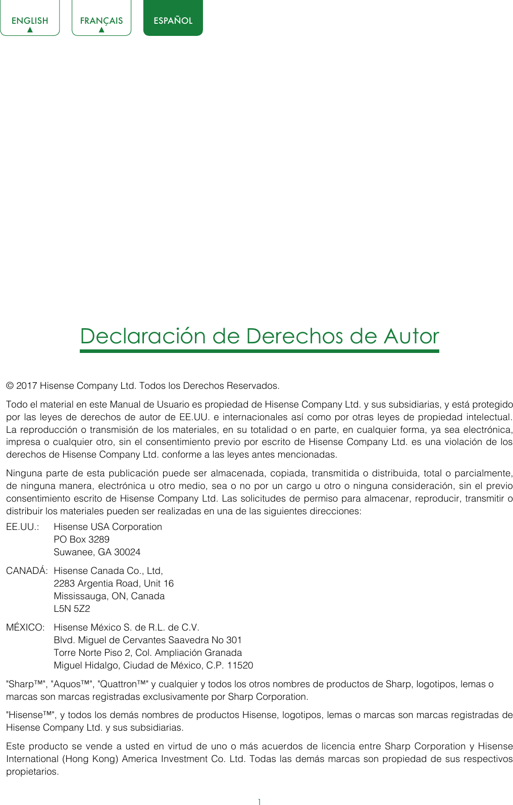 1ENGLISH FRANÇAIS ESPAÑOLDeclaración de Derechos de Autor© 2017 Hisense Company Ltd. Todos los Derechos Reservados.Todo el material en este Manual de Usuario es propiedad de Hisense Company Ltd. y sus subsidiarias, y está protegido por las leyes de derechos de autor de EE.UU. e internacionales así como por otras leyes de propiedad intelectual. La reproducción o transmisión de los materiales, en su totalidad o en parte, en cualquier forma, ya sea electrónica, impresa o cualquier otro, sin el consentimiento previo por escrito de Hisense Company Ltd. es una violación de los derechos de Hisense Company Ltd. conforme a las leyes antes mencionadas.Ninguna parte de esta publicación puede ser almacenada, copiada, transmitida o distribuida, total o parcialmente, de ninguna manera, electrónica u otro medio, sea o no por un cargo u otro o ninguna consideración, sin el previo consentimiento escrito de Hisense Company Ltd. Las solicitudes de permiso para almacenar, reproducir, transmitir o distribuir los materiales pueden ser realizadas en una de las siguientes direcciones:EE.UU.:  Hisense USA Corporation  PO Box 3289  Suwanee, GA 30024CANADÁ:  Hisense Canada Co., Ltd,  2283 Argentia Road, Unit 16  Mississauga, ON, Canada   L5N 5Z2MÉXICO:  Hisense México S. de R.L. de C.V.  Blvd. Miguel de Cervantes Saavedra No 301  Torre Norte Piso 2, Col. Ampliación Granada  Miguel Hidalgo, Ciudad de México, C.P. 11520&quot;Sharp™&quot;, &quot;Aquos™&quot;, &quot;Quattron™&quot; y cualquier y todos los otros nombres de productos de Sharp, logotipos, lemas o marcas son marcas registradas exclusivamente por Sharp Corporation.&quot;Hisense™&quot;, y todos los demás nombres de productos Hisense, logotipos, lemas o marcas son marcas registradas de Hisense Company Ltd. y sus subsidiarias.Este producto se vende a usted en virtud de uno o más acuerdos de licencia entre Sharp Corporation y Hisense International (Hong Kong) America Investment Co. Ltd. Todas las demás marcas son propiedad de sus respectivos propietarios.