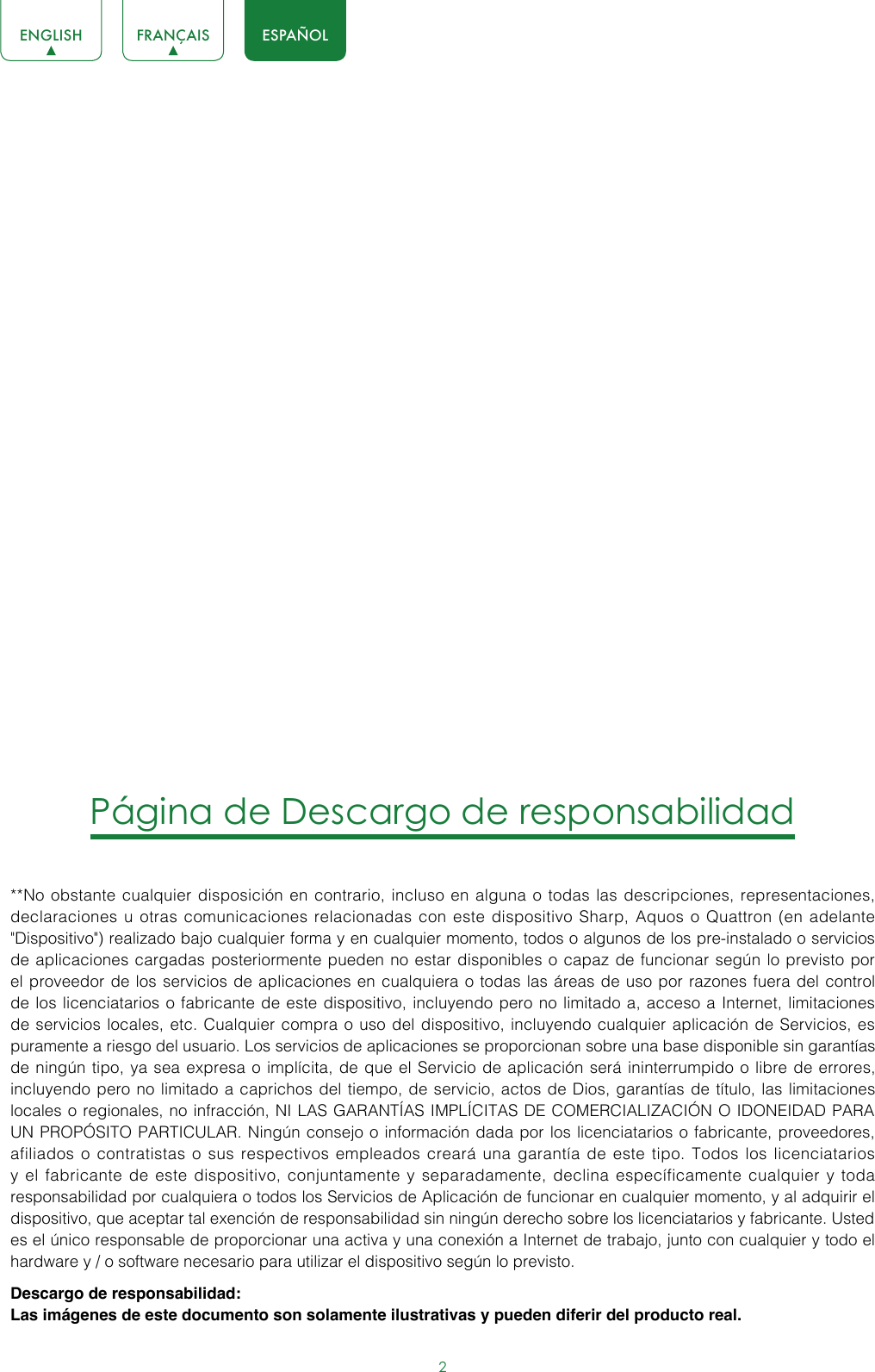 2ENGLISH FRANÇAIS ESPAÑOLPágina de Descargo de responsabilidad**No obstante cualquier disposición en contrario, incluso en alguna o todas las descripciones, representaciones, declaraciones u otras comunicaciones relacionadas con este dispositivo Sharp, Aquos o Quattron (en adelante &quot;Dispositivo&quot;) realizado bajo cualquier forma y en cualquier momento, todos o algunos de los pre-instalado o servicios de aplicaciones cargadas posteriormente pueden no estar disponibles o capaz de funcionar según lo previsto por el proveedor de los servicios de aplicaciones en cualquiera o todas las áreas de uso por razones fuera del control de los licenciatarios o fabricante de este dispositivo, incluyendo pero no limitado a, acceso a Internet, limitaciones de servicios locales, etc. Cualquier compra o uso del dispositivo, incluyendo cualquier aplicación de Servicios, es puramente a riesgo del usuario. Los servicios de aplicaciones se proporcionan sobre una base disponible sin garantías de ningún tipo, ya sea expresa o implícita, de que el Servicio de aplicación será ininterrumpido o libre de errores, incluyendo pero no limitado a caprichos del tiempo, de servicio, actos de Dios, garantías de título, las limitaciones locales o regionales, no infracción, NI LAS GARANTÍAS IMPLÍCITAS DE COMERCIALIZACIÓN O IDONEIDAD PARA UN PROPÓSITO PARTICULAR. Ningún consejo o información dada por los licenciatarios o fabricante, proveedores, afiliados o contratistas o sus respectivos empleados creará una garantía de este tipo. Todos los licenciatarios y el fabricante de este dispositivo, conjuntamente y separadamente, declina específicamente cualquier y toda responsabilidad por cualquiera o todos los Servicios de Aplicación de funcionar en cualquier momento, y al adquirir el dispositivo, que aceptar tal exención de responsabilidad sin ningún derecho sobre los licenciatarios y fabricante. Usted es el único responsable de proporcionar una activa y una conexión a Internet de trabajo, junto con cualquier y todo el hardware y / o software necesario para utilizar el dispositivo según lo previsto.Descargo de responsabilidad: Las imágenes de este documento son solamente ilustrativas y pueden diferir del producto real.