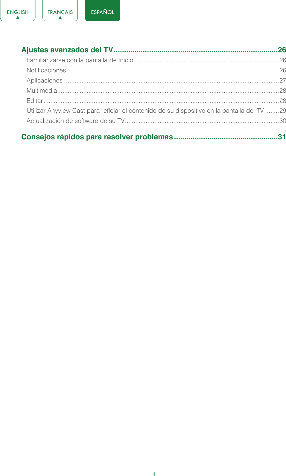 4ENGLISH FRANÇAIS ESPAÑOLAjustes avanzados del TV ...............................................................................26Familiarizarse con la pantalla de Inicio  ................................................................................... 26Notificaciones ..........................................................................................................................26Aplicaciones ............................................................................................................................27Multimedia ................................................................................................................................ 28Editar ........................................................................................................................................28Utilizar Anyview Cast para reflejar el contenido de su dispositivo en la pantalla del TV  .......29Actualización de software de su TV ......................................................................................... 30Consejos rápidos para resolver problemas ..................................................31