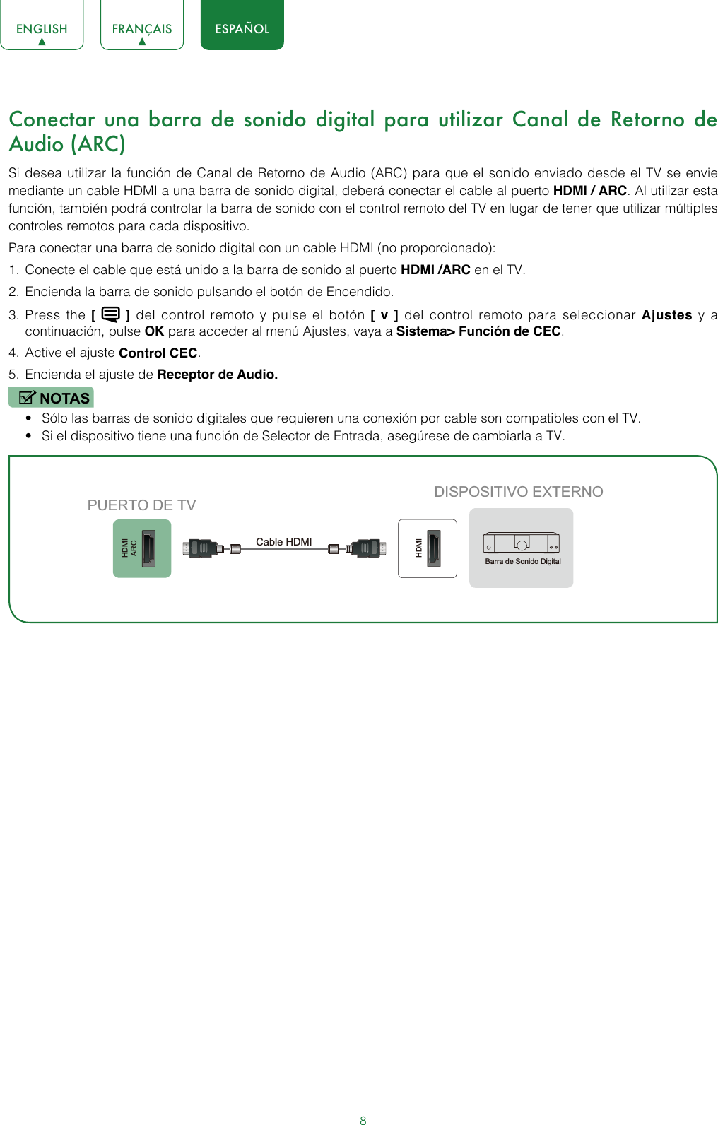 8ENGLISH FRANÇAIS ESPAÑOLConectar una barra de sonido digital para utilizar Canal de Retorno de Audio (ARC)Si desea utilizar la función de Canal de Retorno de Audio (ARC) para que el sonido enviado desde el TV se envie mediante un cable HDMI a una barra de sonido digital, deberá conectar el cable al puerto HDMI / ARC. Al utilizar esta función, también podrá controlar la barra de sonido con el control remoto del TV en lugar de tener que utilizar múltiples controles remotos para cada dispositivo.Para conectar una barra de sonido digital con un cable HDMI (no proporcionado):1.  Conecte el cable que está unido a la barra de sonido al puerto HDMI /ARC en el TV.2.  Encienda la barra de sonido pulsando el botón de Encendido.3.  Press the [   ] del control remoto y pulse el botón [ v ] del control remoto para seleccionar Ajustes y a continuación, pulse OK para acceder al menú Ajustes, vaya a Sistema&gt; Función de CEC.4.  Active el ajuste Control CEC.5.  Encienda el ajuste de Receptor de Audio.NOTAS• Sólo las barras de sonido digitales que requieren una conexión por cable son compatibles con el TV.• Si el dispositivo tiene una función de Selector de Entrada, asegúrese de cambiarla a TV.HDMIARCHDMIDISPOSITIVO EXTERNOPUERTO DE TVCable HDMIBarra de Sonido Digital