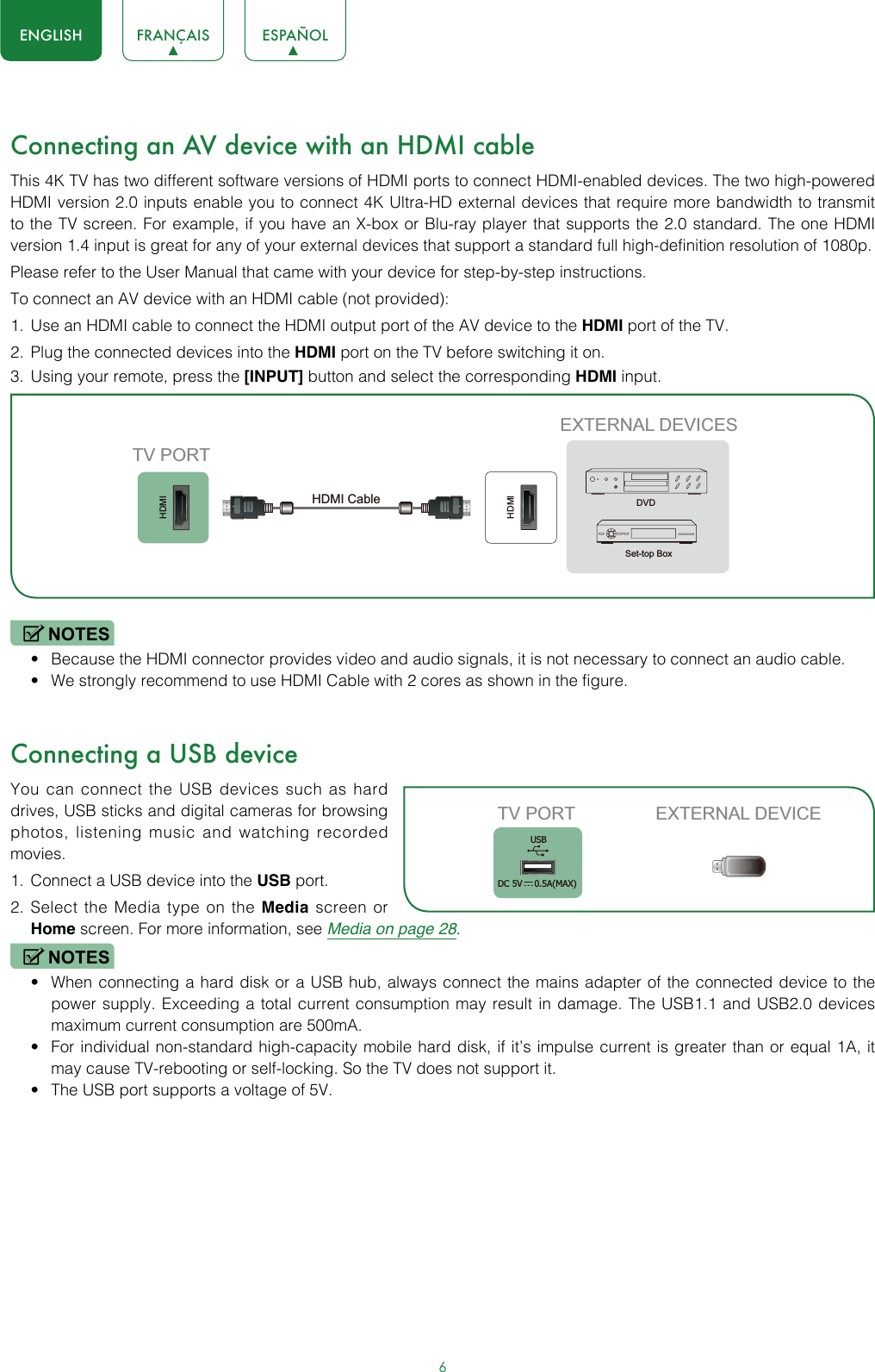 6ENGLISH FRANÇAIS ESPAÑOLConnecting an AV device with an HDMI cableThis 4K TV has two different software versions of HDMI ports to connect HDMI-enabled devices. The two high-powered HDMI version 2.0 inputs enable you to connect 4K Ultra-HD external devices that require more bandwidth to transmit to the TV screen. For example, if you have an X-box or Blu-ray player that supports the 2.0 standard. The one HDMI version 1.4 input is great for any of your external devices that support a standard full high-definition resolution of 1080p.Please refer to the User Manual that came with your device for step-by-step instructions.To connect an AV device with an HDMI cable (not provided):1.  Use an HDMI cable to connect the HDMI output port of the AV device to the HDMI port of the TV.2.  Plug the connected devices into the HDMI port on the TV before switching it on.3.  Using your remote, press the [INPUT] button and select the corresponding HDMI input. NOTES• Because the HDMI connector provides video and audio signals, it is not necessary to connect an audio cable.• We strongly recommend to use HDMI Cable with 2 cores as shown in the figure.Connecting a USB deviceYou can connect the USB devices such as hard drives, USB sticks and digital cameras for browsing photos, listening music and watching recorded movies.1.  Connect a USB device into the USB port.2.  Select the Media type on the Media screen or Home screen. For more information, see Media on page 28. NOTES• When connecting a hard disk or a USB hub, always connect the mains adapter of the connected device to the power supply. Exceeding a total current consumption may result in damage. The USB1.1 and USB2.0 devices maximum current consumption are 500mA. • For individual non-standard high-capacity mobile hard disk, if it’s impulse current is greater than or equal 1A, it may cause TV-rebooting or self-locking. So the TV does not support it.• The USB port supports a voltage of 5V.HDMIHDMIEXTERNAL DEVICESDVDSet-top BoxTV PORTHDMI Cable TV PORT EXTERNAL DEVICEUSBDC 5V   0.5A(MAX)