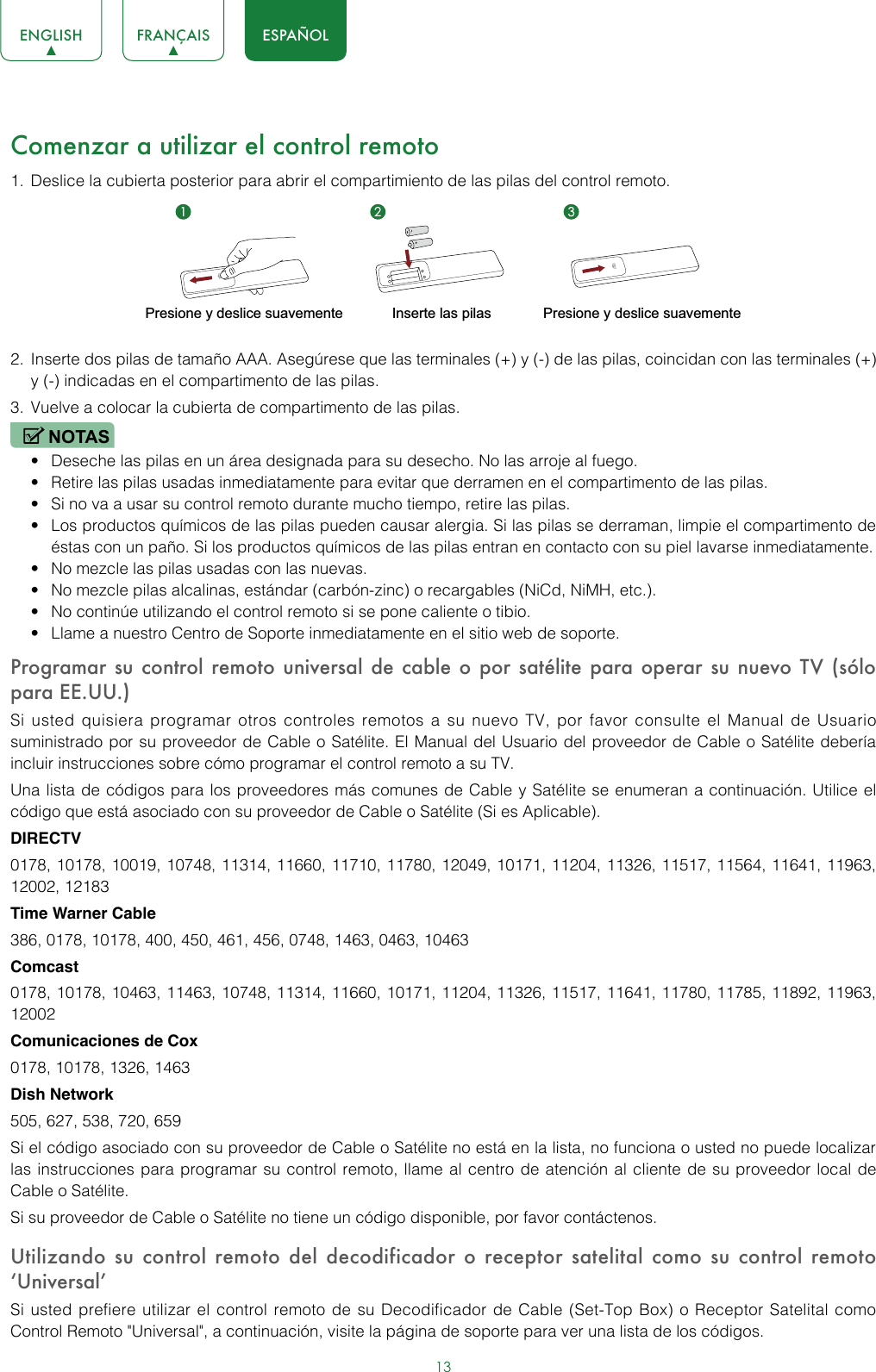 13ENGLISH FRANÇAIS ESPAÑOLComenzar a utilizar el control remoto1.  Deslice la cubierta posterior para abrir el compartimiento de las pilas del control remoto. 2.  Inserte dos pilas de tamaño AAA. Asegúrese que las terminales (+) y (-) de las pilas, coincidan con las terminales (+) y (-) indicadas en el compartimento de las pilas. 3.  Vuelve a colocar la cubierta de compartimento de las pilas.NOTAS• Deseche las pilas en un área designada para su desecho. No las arroje al fuego.• Retire las pilas usadas inmediatamente para evitar que derramen en el compartimento de las pilas. • Si no va a usar su control remoto durante mucho tiempo, retire las pilas. • Los productos químicos de las pilas pueden causar alergia. Si las pilas se derraman, limpie el compartimento de éstas con un paño. Si los productos químicos de las pilas entran en contacto con su piel lavarse inmediatamente. • No mezcle las pilas usadas con las nuevas.• No mezcle pilas alcalinas, estándar (carbón-zinc) o recargables (NiCd, NiMH, etc.).• No continúe utilizando el control remoto si se pone caliente o tibio.• Llame a nuestro Centro de Soporte inmediatamente en el sitio web de soporte. Programar su control remoto universal de cable o por satélite para operar su nuevo TV (sólo para EE.UU.)Si usted quisiera programar otros controles remotos a su nuevo TV, por favor consulte el Manual de Usuario suministrado por su proveedor de Cable o Satélite. El Manual del Usuario del proveedor de Cable o Satélite debería incluir instrucciones sobre cómo programar el control remoto a su TV.Una lista de códigos para los proveedores más comunes de Cable y Satélite se enumeran a continuación. Utilice el código que está asociado con su proveedor de Cable o Satélite (Si es Aplicable).DIRECTV0178, 10178, 10019, 10748, 11314, 11660, 11710, 11780, 12049, 10171, 11204, 11326, 11517, 11564, 11641, 11963, 12002, 12183Time Warner Cable386, 0178, 10178, 400, 450, 461, 456, 0748, 1463, 0463, 10463Comcast0178, 10178, 10463, 11463, 10748, 11314, 11660, 10171, 11204, 11326, 11517, 11641, 11780, 11785, 11892, 11963, 12002Comunicaciones de Cox0178, 10178, 1326, 1463Dish Network505, 627, 538, 720, 659Si el código asociado con su proveedor de Cable o Satélite no está en la lista, no funciona o usted no puede localizar las instrucciones para programar su control remoto, llame al centro de atención al cliente de su proveedor local de Cable o Satélite.Si su proveedor de Cable o Satélite no tiene un código disponible, por favor contáctenos.Utilizando su control remoto del decodificador o receptor satelital como su control remoto ‘Universal’ Si usted prefiere utilizar el control remoto de su Decodificador de Cable (Set-Top Box) o Receptor Satelital como Control Remoto &quot;Universal&quot;, a continuación, visite la página de soporte para ver una lista de los códigos.Presione y deslice suavementeInserte las pilasPresione y deslice suavemente1 2 3