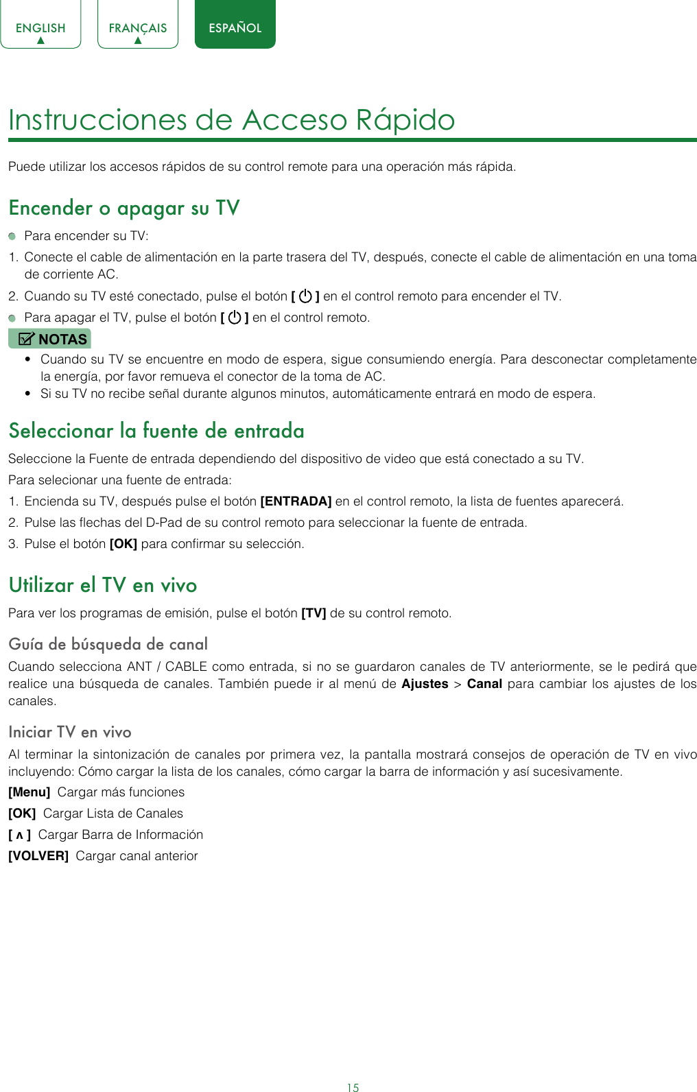 15ENGLISH FRANÇAIS ESPAÑOLInstrucciones de Acceso Rápido Puede utilizar los accesos rápidos de su control remote para una operación más rápida.Encender o apagar su TV  Para encender su TV:1.  Conecte el cable de alimentación en la parte trasera del TV, después, conecte el cable de alimentación en una toma de corriente AC.2.  Cuando su TV esté conectado, pulse el botón [   ] en el control remoto para encender el TV.  Para apagar el TV, pulse el botón [   ] en el control remoto.NOTAS• Cuando su TV se encuentre en modo de espera, sigue consumiendo energía. Para desconectar completamente la energía, por favor remueva el conector de la toma de AC.• Si su TV no recibe señal durante algunos minutos, automáticamente entrará en modo de espera.Seleccionar la fuente de entradaSeleccione la Fuente de entrada dependiendo del dispositivo de video que está conectado a su TV.Para selecionar una fuente de entrada:1.  Encienda su TV, después pulse el botón [ENTRADA] en el control remoto, la lista de fuentes aparecerá.2.  Pulse las flechas del D-Pad de su control remoto para seleccionar la fuente de entrada.3.  Pulse el botón [OK] para confirmar su selección.Utilizar el TV en vivoPara ver los programas de emisión, pulse el botón [TV] de su control remoto.Guía de búsqueda de canalCuando selecciona ANT / CABLE como entrada, si no se guardaron canales de TV anteriormente, se le pedirá que realice una búsqueda de canales. También puede ir al menú de Ajustes &gt; Canal para cambiar los ajustes de los canales.Iniciar TV en vivoAl terminar la sintonización de canales por primera vez, la pantalla mostrará consejos de operación de TV en vivo incluyendo: Cómo cargar la lista de los canales, cómo cargar la barra de información y así sucesivamente.[Menu]  Cargar más funciones[OK]  Cargar Lista de Canales[ v ]  Cargar Barra de Información[VOLVER]  Cargar canal anterior