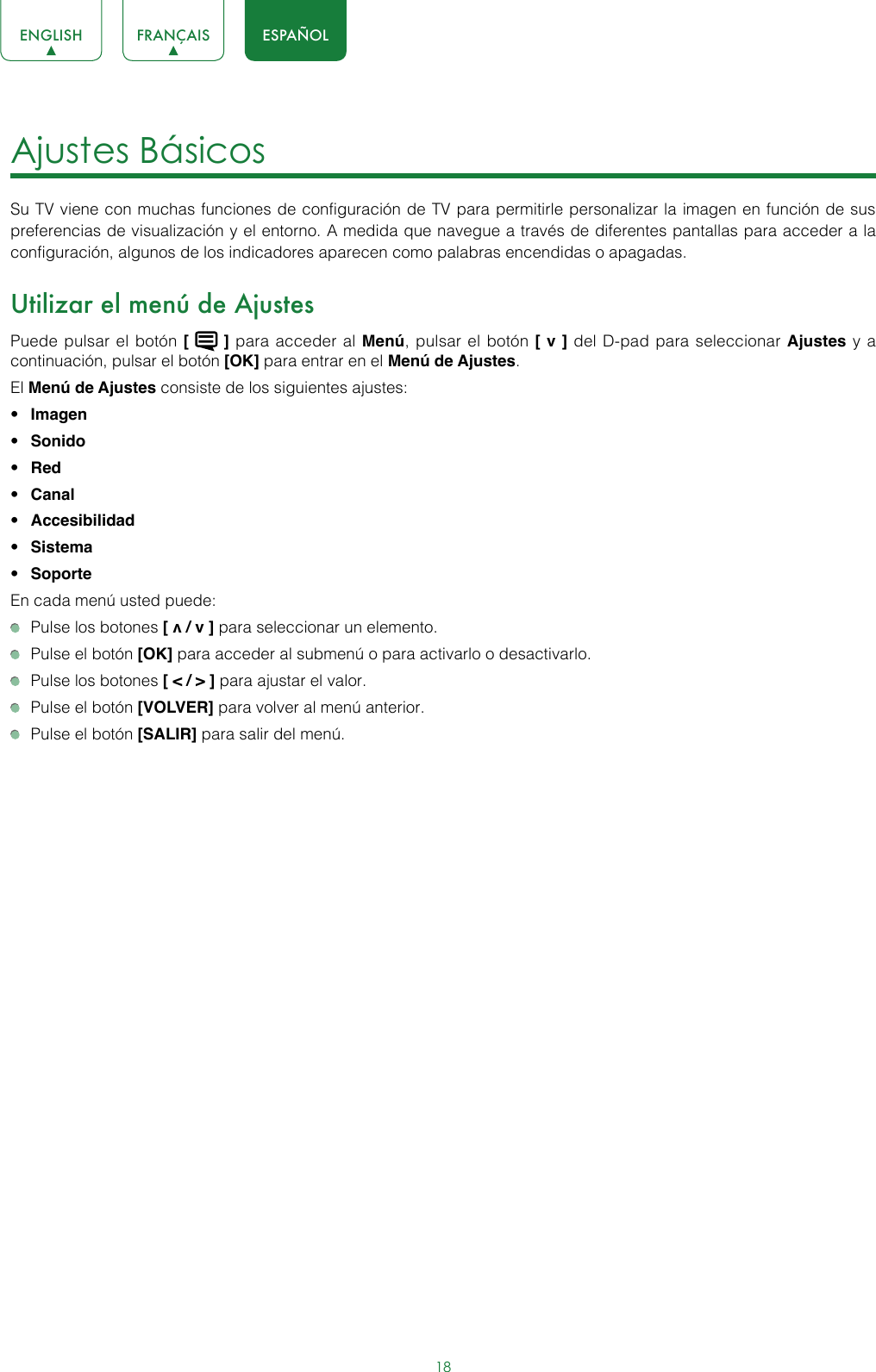 18ENGLISH FRANÇAIS ESPAÑOLAjustes Básicos Su TV viene con muchas funciones de configuración de TV para permitirle personalizar la imagen en función de sus preferencias de visualización y el entorno. A medida que navegue a través de diferentes pantallas para acceder a la configuración, algunos de los indicadores aparecen como palabras encendidas o apagadas.Utilizar el menú de AjustesPuede pulsar el botón [   ] para acceder al Menú, pulsar el botón [ v ] del D-pad para seleccionar Ajustes y a continuación, pulsar el botón [OK] para entrar en el Menú de Ajustes.El Menú de Ajustes consiste de los siguientes ajustes: • Imagen• Sonido• Red• Canal • Accesibilidad• Sistema• SoporteEn cada menú usted puede:  Pulse los botones [ v / v ] para seleccionar un elemento.  Pulse el botón [OK] para acceder al submenú o para activarlo o desactivarlo.  Pulse los botones [ &lt; / &gt; ] para ajustar el valor.  Pulse el botón [VOLVER] para volver al menú anterior.  Pulse el botón [SALIR] para salir del menú.