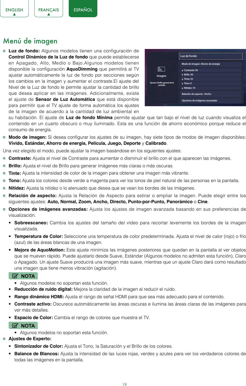 19ENGLISH FRANÇAIS ESPAÑOLMenú de imagen Luz de fondo: Algunos modelos tienen una configuración de Control Dinámico de la Luz de fondo que puede establecerse en Apagado, Alto, Medio o Bajo.Algunos modelos tienen disponible la configuración AquoDimming que permitirá al TV ajustar automáticamente la luz de fondo por secciones según los cambios en la imagen y aumentar el contraste.El ajuste del Nivel de la Luz de fondo le permite ajustar la cantidad de brillo que desea aplicar en las imágenes. Adicionalmente, existe el ajuste de Sensor de Luz Automática que está disponible para permitir que el TV ajuste de forma automática los ajustes de la imagen de acuerdo a la cantidad de luz ambiental en su habitación. El ajuste de Luz de fondo Mínima permite ajustar que tan bajo el nivel de luz cuando visualiza el contenido en un cuarto obscuro o muy iluminado. Esta es una función de ahorro económico porque reduce el consumo de energía. Modo de imagen: Si desea configurar los ajustes de su imagen, hay siete tipos de modos de imagen disponibles: Vívido, Estándar, Ahorro de energía, Película, Juego, Deporte y Calibrado.Una vez elegido el modo, puede ajustar la imagen basándose en los siguientes ajustes: Contraste: Ajusta el nivel de Contraste para aumentar o disminuir el brillo con el que aparecen las imágenes. Brillo: Ajusta el nivel de Brillo para generar imágenes más claras o más oscuras. Tinte: Ajusta la intensidad de color de la imagen para obtener una imagen más vibrante. Tono: Ajusta los colores desde verde a magenta para ver los tonos de piel natural de las personas en la pantalla. Nitidez: Ajusta la nitidez o lo atenuado que desea que se vean los bordes de las imágenes. Relación de aspecto: Ajusta la Relación de Aspecto para estirar o ampliar la imagen. Puede elegir entre los siguientes ajustes: Auto, Normal, Zoom, Ancho, Directo, Punto-por-Punto, Panorámico o Cine. Opciones de imágenes avanzadas: Ajusta los ajustes de imagen avanzada basando en sus preferencias de visualización.• Sobreescaneo: Cambia los ajustes del tamaño del vídeo para recortar levemente los bordes de la imagen visualizada.• Temperatura de Color: Seleccione una temperatura de color predeterminada. Ajusta el nivel de calor (rojo) o frío (azul) de las áreas blancas de una imagen.• Mejora de AquoMotion: Este ajuste minimiza las imágenes posteriores que quedan en la pantalla al ver objetos que se mueven rápido. Puede ajustarlo desde Suave, Estándar (Algunos modelos no admiten esta función), Claro o Apagado. Un ajuste Suave producirá una imagen más suave, mientras que un ajuste Claro dará como resultado una imagen que tiene menos vibración (agitación).NOTA• Algunos modelos no soportan esta función.• Reducción de ruido digital: Mejora la claridad de la imagen al reducir el ruido.• Rango dinámico HDMI: Ajusta el rango de señal HDMI para que sea más adecuado para el contenido.• Contraste activo: Oscurece automáticamente las áreas oscuras e ilumina las áreas claras de las imágenes para ver más detalles.• Espacio de Color: Cambia el rango de colores que muestra el TV.NOTA• Algunos modelos no soportan esta función. Ajustes de Experto: • Sintonizador de Color: Ajusta el Tono, la Saturación y el Brillo de los colores. • Balance de Blancos: Ajusta la intensidad de las luces rojas, verdes y azules para ver los verdaderos colores de todas las imágenes en la pantalla.Luz de fondo• Contraste: 50ImagenAjustar el brillo general de la pantalla.• Brillo: 50• Tinte: 55• Tono: 0• Nitidez: 10Relación de aspecto : AnchoOpciones de imágenes avanzadasModo de imagen: Ahorro de energía