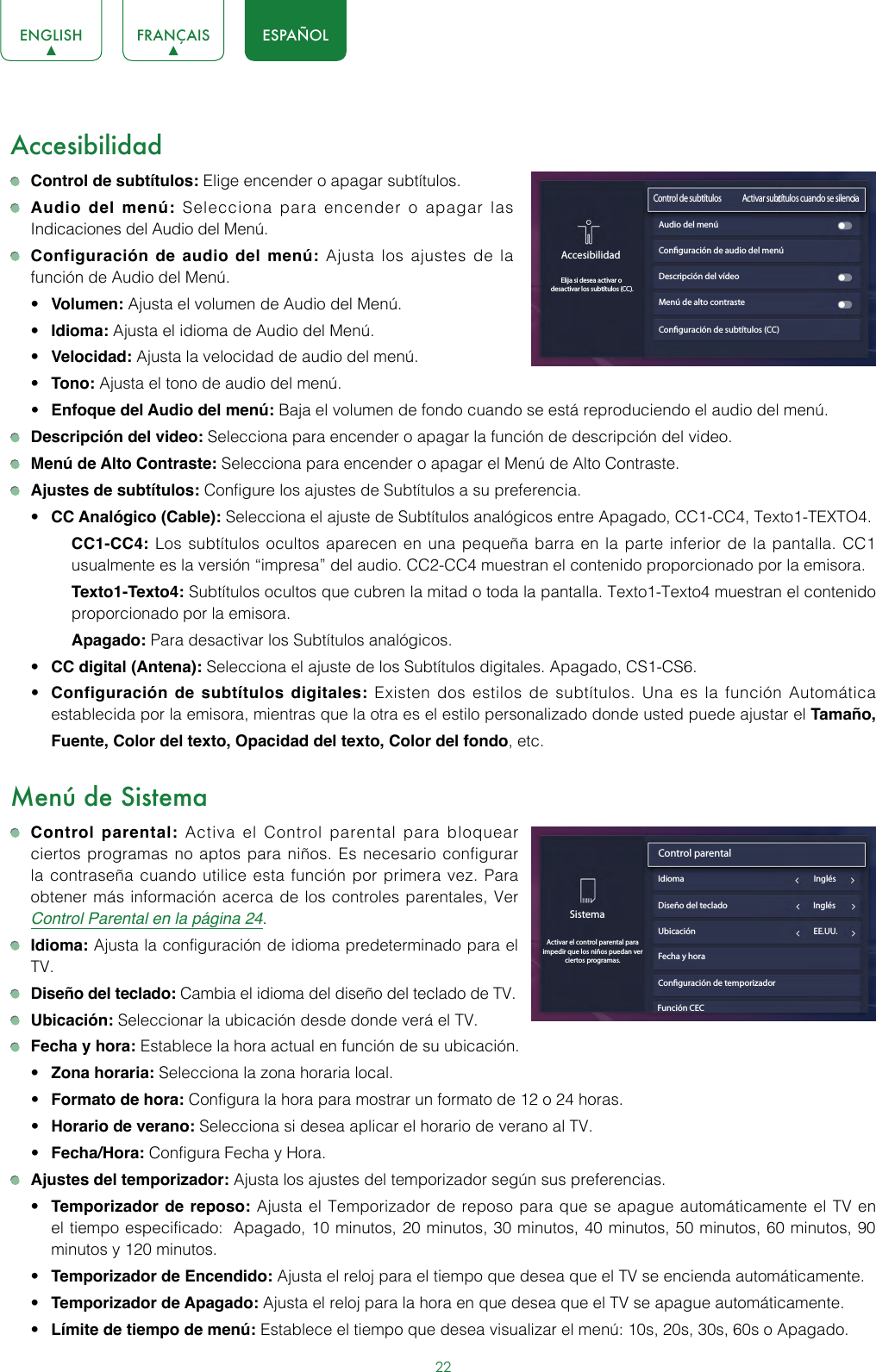 22ENGLISH FRANÇAIS ESPAÑOLAccesibilidad Control de subtítulos: Elige encender o apagar subtítulos. Audio del menú: Selecciona para encender o apagar las Indicaciones del Audio del Menú. Configuración de audio del menú: Ajusta los ajustes de la función de Audio del Menú.• Volumen: Ajusta el volumen de Audio del Menú.• Idioma: Ajusta el idioma de Audio del Menú.• Velocidad: Ajusta la velocidad de audio del menú.• Tono: Ajusta el tono de audio del menú.• Enfoque del Audio del menú: Baja el volumen de fondo cuando se está reproduciendo el audio del menú. Descripción del video: Selecciona para encender o apagar la función de descripción del video. Menú de Alto Contraste: Selecciona para encender o apagar el Menú de Alto Contraste. Ajustes de subtítulos: Configure los ajustes de Subtítulos a su preferencia.• CC Analógico (Cable): Selecciona el ajuste de Subtítulos analógicos entre Apagado, CC1-CC4, Texto1-TEXTO4.CC1-CC4: Los subtítulos ocultos aparecen en una pequeña barra en la parte inferior de la pantalla. CC1 usualmente es la versión “impresa” del audio. CC2-CC4 muestran el contenido proporcionado por la emisora.Texto1-Texto4: Subtítulos ocultos que cubren la mitad o toda la pantalla. Texto1-Texto4 muestran el contenido proporcionado por la emisora.Apagado: Para desactivar los Subtítulos analógicos. • CC digital (Antena): Selecciona el ajuste de los Subtítulos digitales. Apagado, CS1-CS6.  • Configuración de subtítulos digitales: Existen dos estilos de subtítulos. Una es la función Automática establecida por la emisora, mientras que la otra es el estilo personalizado donde usted puede ajustar el Tamaño, Fuente, Color del texto, Opacidad del texto, Color del fondo, etc.Menú de Sistema Control parental: Activa el Control parental para bloquear ciertos programas no aptos para niños. Es necesario configurar la contraseña cuando utilice esta función por primera vez. Para obtener más información acerca de los controles parentales, Ver Control Parental en la página 24. Idioma: Ajusta la configuración de idioma predeterminado para el TV. Diseño del teclado: Cambia el idioma del diseño del teclado de TV. Ubicación: Seleccionar la ubicación desde donde verá el TV.  Fecha y hora: Establece la hora actual en función de su ubicación.• Zona horaria: Selecciona la zona horaria local. • Formato de hora: Configura la hora para mostrar un formato de 12 o 24 horas.• Horario de verano: Selecciona si desea aplicar el horario de verano al TV. • Fecha/Hora: Configura Fecha y Hora. Ajustes del temporizador: Ajusta los ajustes del temporizador según sus preferencias.• Temporizador de reposo: Ajusta el Temporizador de reposo para que se apague automáticamente el TV en el tiempo especificado:  Apagado, 10 minutos, 20 minutos, 30 minutos, 40 minutos, 50 minutos, 60 minutos, 90 minutos y 120 minutos.  • Temporizador de Encendido: Ajusta el reloj para el tiempo que desea que el TV se encienda automáticamente.• Temporizador de Apagado: Ajusta el reloj para la hora en que desea que el TV se apague automáticamente.• Límite de tiempo de menú: Establece el tiempo que desea visualizar el menú: 10s, 20s, 30s, 60s o Apagado.Conguración de subtítulos (CC)AccesibilidadElija si desea activar o desactivar los subtítulos (CC).Control de subtítulos              Activar subtítulos cuando se silenciaAudio del menúConguración de audio del menúDescripción del vídeoMenú de alto contrasteSistemaActivar el control parental para impedir que los niños puedan ver ciertos programas.Control parental                              Idioma                                                                    InglésUbicación                                                              EE.UU.Fecha y horaConguración de temporizadorDiseño del teclado                                             InglésFunción CEC 