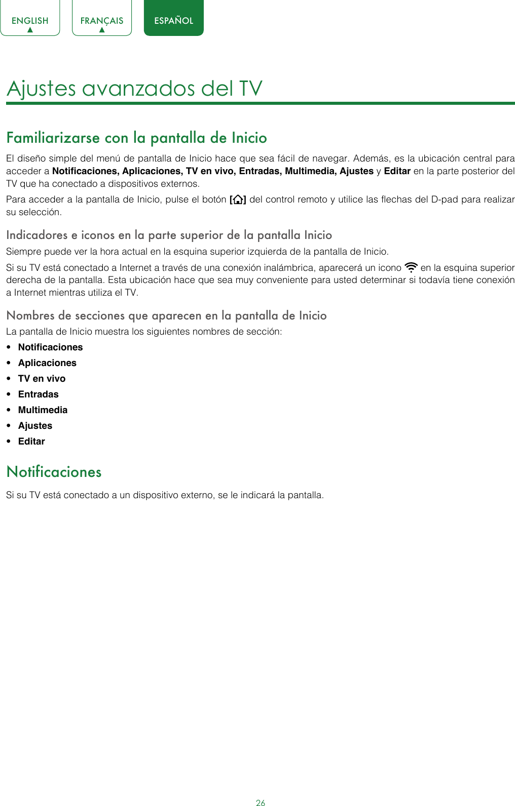 26ENGLISH FRANÇAIS ESPAÑOLAjustes avanzados del TV Familiarizarse con la pantalla de Inicio El diseño simple del menú de pantalla de Inicio hace que sea fácil de navegar. Además, es la ubicación central para acceder a Notificaciones, Aplicaciones, TV en vivo, Entradas, Multimedia, Ajustes y Editar en la parte posterior del TV que ha conectado a dispositivos externos.Para acceder a la pantalla de Inicio, pulse el botón [] del control remoto y utilice las flechas del D-pad para realizar su selección.Indicadores e iconos en la parte superior de la pantalla Inicio Siempre puede ver la hora actual en la esquina superior izquierda de la pantalla de Inicio.Si su TV está conectado a Internet a través de una conexión inalámbrica, aparecerá un icono   en la esquina superior derecha de la pantalla. Esta ubicación hace que sea muy conveniente para usted determinar si todavía tiene conexión a Internet mientras utiliza el TV.Nombres de secciones que aparecen en la pantalla de InicioLa pantalla de Inicio muestra los siguientes nombres de sección:• Notificaciones• Aplicaciones• TV en vivo• Entradas• Multimedia• Ajustes• EditarNotificacionesSi su TV está conectado a un dispositivo externo, se le indicará la pantalla.