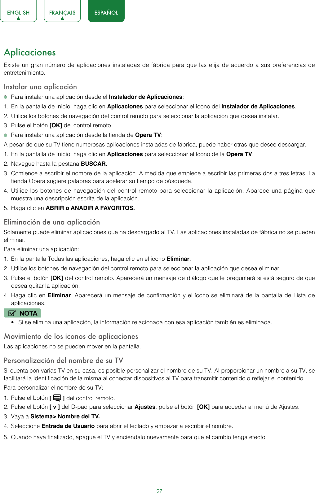 27ENGLISH FRANÇAIS ESPAÑOLAplicacionesExiste un gran número de aplicaciones instaladas de fábrica para que las elija de acuerdo a sus preferencias de entretenimiento.Instalar una aplicación  Para instalar una aplicación desde el Instalador de Aplicaciones:1.  En la pantalla de Inicio, haga clic en Aplicaciones para seleccionar el icono del Instalador de Aplicaciones.2.  Utilice los botones de navegación del control remoto para seleccionar la aplicación que desea instalar.3.  Pulse el botón [OK] del control remoto.  Para instalar una aplicación desde la tienda de Opera TV:A pesar de que su TV tiene numerosas aplicaciones instaladas de fábrica, puede haber otras que desee descargar.1.  En la pantalla de Inicio, haga clic en Aplicaciones para seleccionar el ícono de la Opera TV.2.  Navegue hasta la pestaña BUSCAR.3.  Comience a escribir el nombre de la aplicación. A medida que empiece a escribir las primeras dos a tres letras, La tienda Opera sugiere palabras para acelerar su tiempo de búsqueda.4.  Utilice los botones de navegación del control remoto para seleccionar la aplicación. Aparece una página que muestra una descripción escrita de la aplicación.5.  Haga clic en ABRIR o AÑADIR A FAVORITOS.Eliminación de una aplicación Solamente puede eliminar aplicaciones que ha descargado al TV. Las aplicaciones instaladas de fábrica no se pueden eliminar.Para eliminar una aplicación: 1.  En la pantalla Todas las aplicaciones, haga clic en el icono Eliminar.2.  Utilice los botones de navegación del control remoto para seleccionar la aplicación que desea eliminar.3.  Pulse el botón [OK] del control remoto. Aparecerá un mensaje de diálogo que le preguntará si está seguro de que desea quitar la aplicación.4.  Haga clic en Eliminar. Aparecerá un mensaje de confirmación y el ícono se eliminará de la pantalla de Lista de aplicaciones.NOTA• Si se elimina una aplicación, la información relacionada con esa aplicación también es eliminada.Movimiento de los iconos de aplicacionesLas aplicaciones no se pueden mover en la pantalla.Personalización del nombre de su TV Si cuenta con varias TV en su casa, es posible personalizar el nombre de su TV. Al proporcionar un nombre a su TV, se facilitará la identificación de la misma al conectar dispositivos al TV para transmitir contenido o reflejar el contenido.Para personalizar el nombre de su TV: 1.  Pulse el botón [   ] del control remoto.2.  Pulse el botón [ v ] del D-pad para seleccionar Ajustes, pulse el botón [OK] para acceder al menú de Ajustes.3.  Vaya a Sistema&gt; Nombre del TV.4.  Seleccione Entrada de Usuario para abrir el teclado y empezar a escribir el nombre.5.  Cuando haya finalizado, apague el TV y enciéndalo nuevamente para que el cambio tenga efecto. 