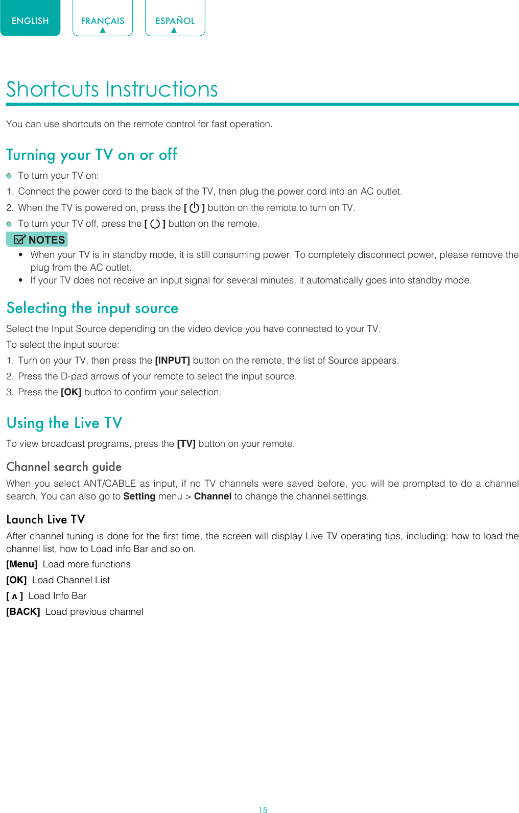 15ENGLISH FRANÇAIS ESPAÑOLShortcuts Instructions You can use shortcuts on the remote control for fast operation. Turning your TV on or off  To turn your TV on:1.  Connect the power cord to the back of the TV, then plug the power cord into an AC outlet.2.  When the TV is powered on, press the [   ] button on the remote to turn on TV.  To turn your TV off, press the [   ] button on the remote.NOTES• When your TV is in standby mode, it is still consuming power. To completely disconnect power, please remove the  plug from the AC outlet.• If your TV does not receive an input signal for several minutes, it automatically goes into standby mode.Selecting the input sourceSelect the Input Source depending on the video device you have connected to your TV.To select the input source:1.  Turn on your TV, then press the [INPUT] button on the remote, the list of Source appears.2.  Press the D-pad arrows of your remote to select the input source. 3.  Press the [OK] button to confirm your selection.Using the Live TVTo view broadcast programs, press the [TV] button on your remote.Channel search guideWhen you select ANT/CABLE as input, if no TV channels were saved before, you will be prompted to do a channel search. You can also go to Setting menu &gt; Channel to change the channel settings.Launch Live TVAfter channel tuning is done for the first time, the screen will display Live TV operating tips, including: how to load the channel list, how to Load info Bar and so on. [Menu]  Load more functions[OK]  Load Channel List[ v ]  Load Info Bar[BACK]  Load previous channel