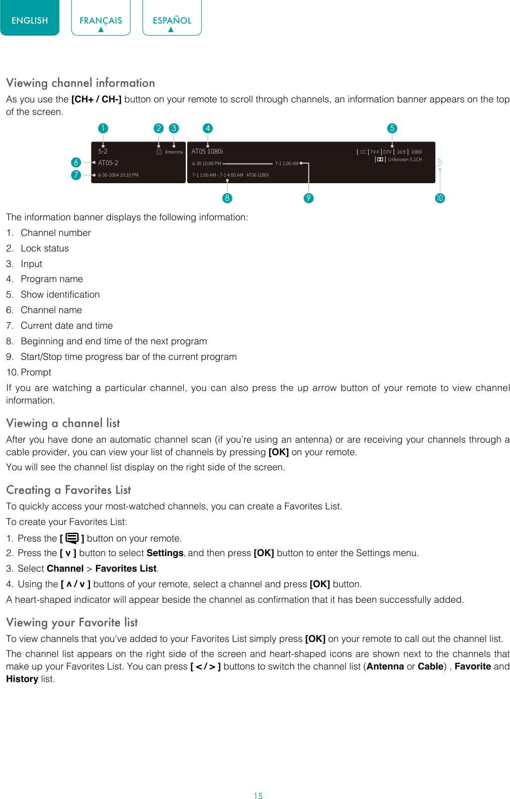 15ENGLISH FRANÇAIS ESPAÑOLViewing channel informationAs you use the [CH+ / CH-] button on your remote to scroll through channels, an information banner appears on the top of the screen.The information banner displays the following information:1.  Channel number2.  Lock status3.  Input4.  Program name5.  Show identification6.  Channel name7.  Current date and time8.  Beginning and end time of the next program9.  Start/Stop time progress bar of the current program10. PromptIf you are watching a particular channel, you can also press the up arrow button of your remote to view channel information.Viewing a channel listAfter you have done an automatic channel scan (if you’re using an antenna) or are receiving your channels through a cable provider, you can view your list of channels by pressing [OK] on your remote.You will see the channel list display on the right side of the screen.Creating a Favorites ListTo quickly access your most-watched channels, you can create a Favorites List.To create your Favorites List:1.  Press the [   ] button on your remote.2.  Press the [ v ] button to select Settings, and then press [OK] button to enter the Settings menu.3.  Select Channel &gt; Favorites List.4.  Using the [ v / v ] buttons of your remote, select a channel and press [OK] button.A heart-shaped indicator will appear beside the channel as confirmation that it has been successfully added.Viewing your Favorite listTo view channels that you’ve added to your Favorites List simply press [OK] on your remote to call out the channel list.The channel list appears on the right side of the screen and heart-shaped icons are shown next to the channels that make up your Favorites List. You can press [ &lt; / &gt; ] buttons to switch the channel list (Antenna or Cable) , Favorite and History list.6-30-2004 10:10 PMAntenna │ CC │TV-Y │DTV │ 16:9 │ 1080i│      │ Unknown 5.1CH7-1 1:00 AM - 7-1 4:00 AM   AT06 1080iAT05 1080i6-30 10:00 PM                                                    7-1 1:00 AM1672 3 4 58 9AT05-25-210