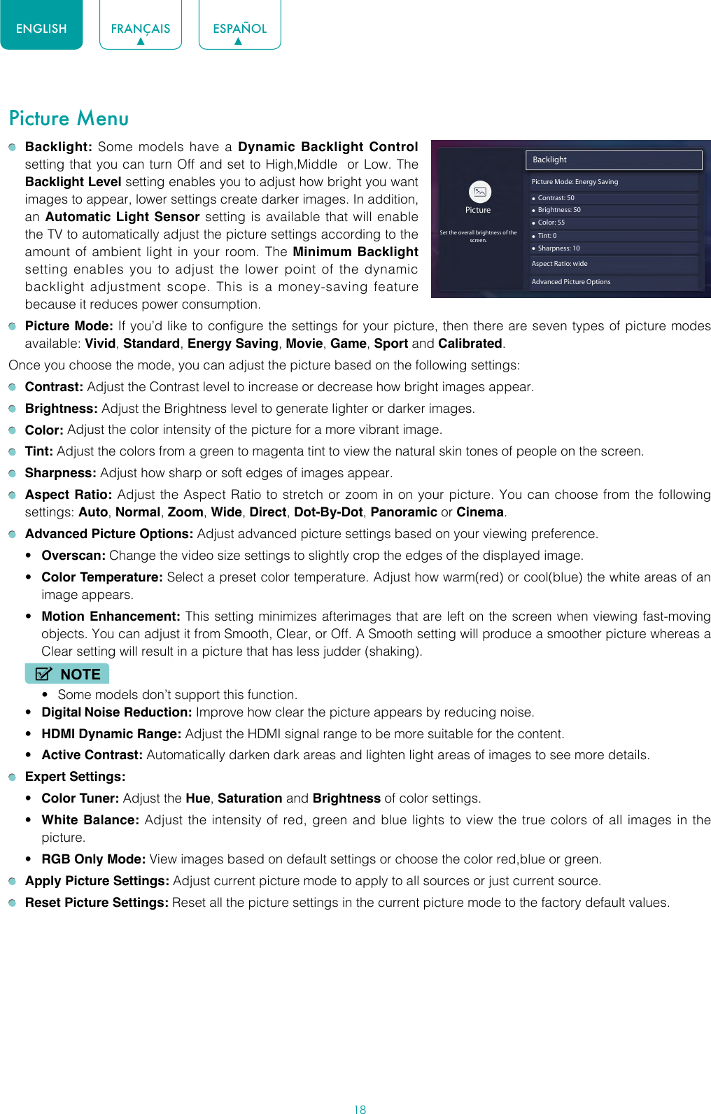 18ENGLISH FRANÇAIS ESPAÑOLPicture Menu Backlight: Some models have a Dynamic Backlight Control setting that you can turn Off and set to High,Middle  or Low. The Backlight Level setting enables you to adjust how bright you want images to appear, lower settings create darker images. In addition, an Automatic Light Sensor setting is available that will enable the TV to automatically adjust the picture settings according to the amount of ambient light in your room. The Minimum Backlight setting enables you to adjust the lower point of the dynamic backlight adjustment scope. This is a money-saving feature because it reduces power consumption. Picture Mode: If you’d like to configure the settings for your picture, then there are seven types of picture modes available: Vivid, Standard, Energy Saving, Movie, Game, Sport and Calibrated. Once you choose the mode, you can adjust the picture based on the following settings: Contrast: Adjust the Contrast level to increase or decrease how bright images appear. Brightness: Adjust the Brightness level to generate lighter or darker images. Color: Adjust the color intensity of the picture for a more vibrant image. Tint: Adjust the colors from a green to magenta tint to view the natural skin tones of people on the screen. Sharpness: Adjust how sharp or soft edges of images appear. Aspect Ratio: Adjust the Aspect Ratio to stretch or zoom in on your picture. You can choose from the following settings: Auto, Normal, Zoom, Wide, Direct, Dot-By-Dot, Panoramic or Cinema.  Advanced Picture Options: Adjust advanced picture settings based on your viewing preference.• Overscan: Change the video size settings to slightly crop the edges of the displayed image.• Color Temperature: Select a preset color temperature. Adjust how warm(red) or cool(blue) the white areas of an image appears.• Motion Enhancement: This setting minimizes afterimages that are left on the screen when viewing fast-moving objects. You can adjust it from Smooth, Clear, or Off. A Smooth setting will produce a smoother picture whereas a Clear setting will result in a picture that has less judder (shaking). NOTE• Some models don’t support this function.• Digital Noise Reduction: Improve how clear the picture appears by reducing noise.• HDMI Dynamic Range: Adjust the HDMI signal range to be more suitable for the content.• Active Contrast: Automatically darken dark areas and lighten light areas of images to see more details. Expert Settings: • Color Tuner: Adjust the Hue, Saturation and Brightness of color settings.• White Balance: Adjust the intensity of red, green and blue lights to view the true colors of all images in the picture.• RGB Only Mode: View images based on default settings or choose the color red,blue or green. Apply Picture Settings: Adjust current picture mode to apply to all sources or just current source. Reset Picture Settings: Reset all the picture settings in the current picture mode to the factory default values.Backlight• Contrast: 50PictureSet the overall brightness of thescreen.• Brightness: 50• Color: 55• Tint: 0• Sharpness: 10Aspect Ratio: wideAdvanced Picture OptionsPicture Mode: Energy Saving