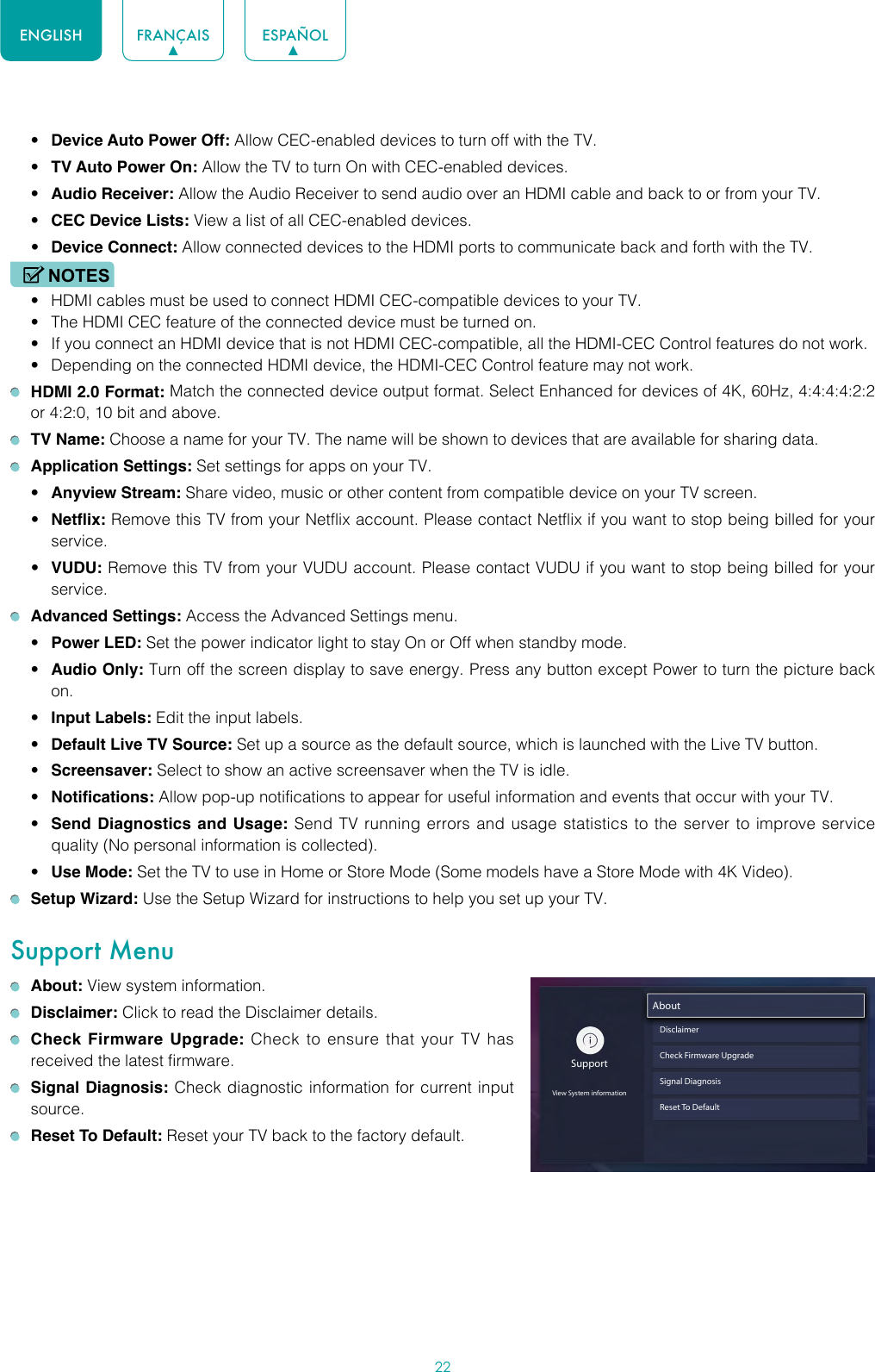 22ENGLISH FRANÇAIS ESPAÑOL• Device Auto Power Off: Allow CEC-enabled devices to turn off with the TV.• TV Auto Power On: Allow the TV to turn On with CEC-enabled devices.• Audio Receiver: Allow the Audio Receiver to send audio over an HDMI cable and back to or from your TV.• CEC Device Lists: View a list of all CEC-enabled devices.• Device Connect: Allow connected devices to the HDMI ports to communicate back and forth with the TV.NOTES• HDMI cables must be used to connect HDMI CEC-compatible devices to your TV.• The HDMI CEC feature of the connected device must be turned on.• If you connect an HDMI device that is not HDMI CEC-compatible, all the HDMI-CEC Control features do not work.• Depending on the connected HDMI device, the HDMI-CEC Control feature may not work. HDMI 2.0 Format: Match the connected device output format. Select Enhanced for devices of 4K, 60Hz, 4:4:4:4:2:2 or 4:2:0, 10 bit and above. TV Name: Choose a name for your TV. The name will be shown to devices that are available for sharing data. Application Settings: Set settings for apps on your TV.• Anyview Stream: Share video, music or other content from compatible device on your TV screen.• Netflix: Remove this TV from your Netflix account. Please contact Netflix if you want to stop being billed for your service.• VUDU: Remove this TV from your VUDU account. Please contact VUDU if you want to stop being billed for your service. Advanced Settings: Access the Advanced Settings menu.• Power LED: Set the power indicator light to stay On or Off when standby mode.• Audio Only: Turn off the screen display to save energy. Press any button except Power to turn the picture back on.• Input Labels: Edit the input labels.• Default Live TV Source: Set up a source as the default source, which is launched with the Live TV button.• Screensaver: Select to show an active screensaver when the TV is idle.• Notifications: Allow pop-up notifications to appear for useful information and events that occur with your TV.• Send Diagnostics and Usage: Send TV running errors and usage statistics to the server to improve service quality (No personal information is collected).• Use Mode: Set the TV to use in Home or Store Mode (Some models have a Store Mode with 4K Video). Setup Wizard: Use the Setup Wizard for instructions to help you set up your TV.Support Menu About: View system information. Disclaimer: Click to read the Disclaimer details. Check Firmware Upgrade: Check to ensure that your TV has received the latest firmware. Signal Diagnosis: Check diagnostic information for current input source. Reset To Default: Reset your TV back to the factory default.SupportView System informationAboutDisclaimerCheck Firmware UpgradeSignal DiagnosisReset To Default