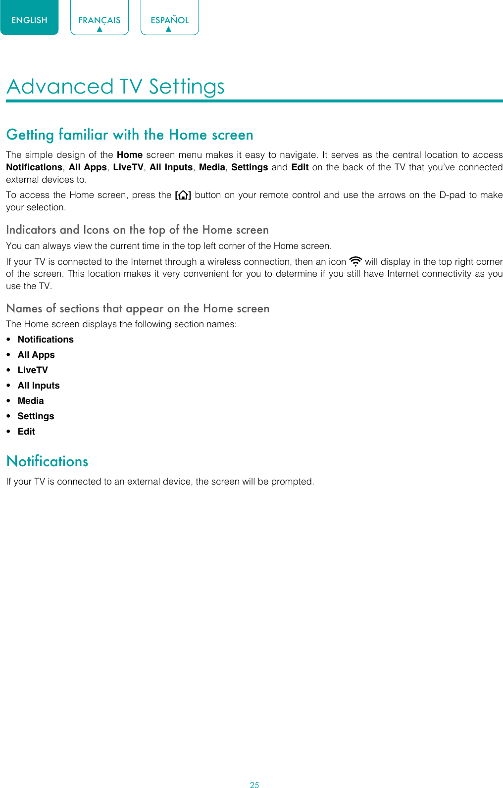 25ENGLISH FRANÇAIS ESPAÑOLAdvanced TV Settings Getting familiar with the Home screenThe simple design of the Home screen menu makes it easy to navigate. It serves as the central location to access Notifications, All Apps, LiveTV, All Inputs, Media, Settings and Edit on the back of the TV that you’ve connected external devices to.To access the Home screen, press the [] button on your remote control and use the arrows on the D-pad to make your selection.Indicators and Icons on the top of the Home screenYou can always view the current time in the top left corner of the Home screen.If your TV is connected to the Internet through a wireless connection, then an icon   will display in the top right corner of the screen. This location makes it very convenient for you to determine if you still have Internet connectivity as you use the TV. Names of sections that appear on the Home screenThe Home screen displays the following section names:• Notifications• All Apps• LiveTV• All Inputs• Media• Settings• EditNotificationsIf your TV is connected to an external device, the screen will be prompted.