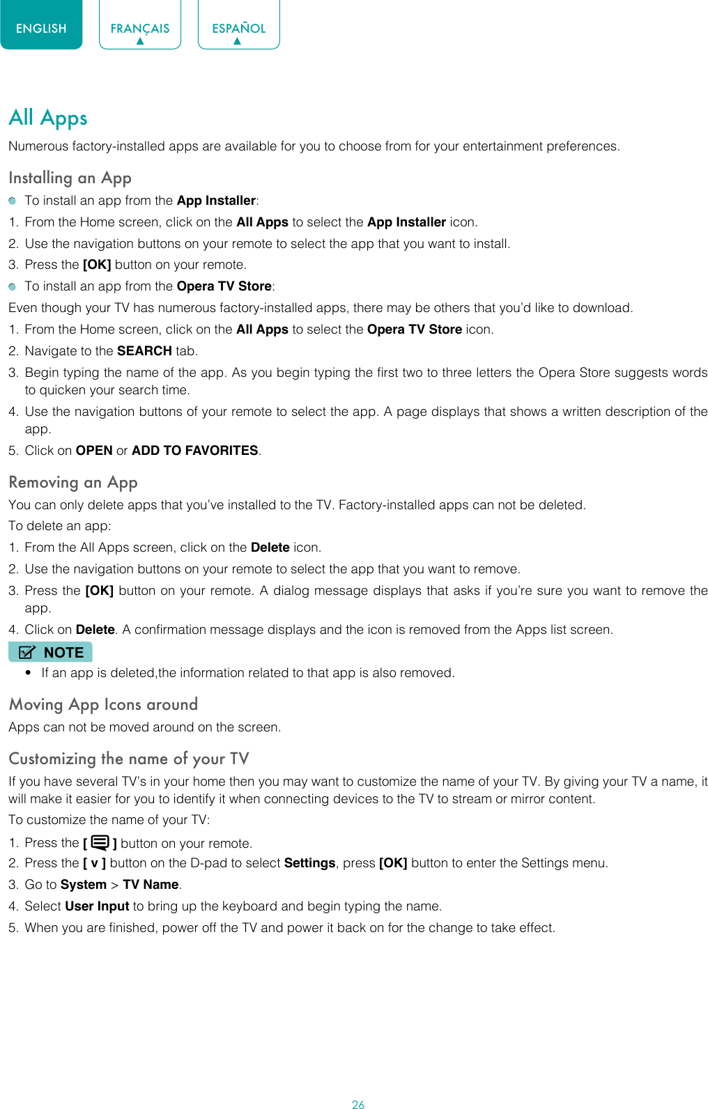 26ENGLISH FRANÇAIS ESPAÑOLAll AppsNumerous factory-installed apps are available for you to choose from for your entertainment preferences.Installing an App  To install an app from the App Installer:1.  From the Home screen, click on the All Apps to select the App Installer icon.2.  Use the navigation buttons on your remote to select the app that you want to install.3.  Press the [OK] button on your remote.  To install an app from the Opera TV Store:Even though your TV has numerous factory-installed apps, there may be others that you’d like to download.1.  From the Home screen, click on the All Apps to select the Opera TV Store icon.2.  Navigate to the SEARCH tab.3.  Begin typing the name of the app. As you begin typing the first two to three letters the Opera Store suggests words to quicken your search time.4.  Use the navigation buttons of your remote to select the app. A page displays that shows a written description of the app.5.  Click on OPEN or ADD TO FAVORITES.Removing an AppYou can only delete apps that you’ve installed to the TV. Factory-installed apps can not be deleted.To delete an app:1.  From the All Apps screen, click on the Delete icon.2.  Use the navigation buttons on your remote to select the app that you want to remove. 3.  Press the [OK] button on your remote. A dialog message displays that asks if you’re sure you want to remove the app.4.  Click on Delete. A confirmation message displays and the icon is removed from the Apps list screen.NOTE• If an app is deleted,the information related to that app is also removed.Moving App Icons aroundApps can not be moved around on the screen.Customizing the name of your TVIf you have several TV’s in your home then you may want to customize the name of your TV. By giving your TV a name, it will make it easier for you to identify it when connecting devices to the TV to stream or mirror content.To customize the name of your TV: 1.  Press the [   ] button on your remote.2.  Press the [ v ] button on the D-pad to select Settings, press [OK] button to enter the Settings menu.3.  Go to System &gt; TV Name.4.  Select User Input to bring up the keyboard and begin typing the name.5.  When you are finished, power off the TV and power it back on for the change to take effect.