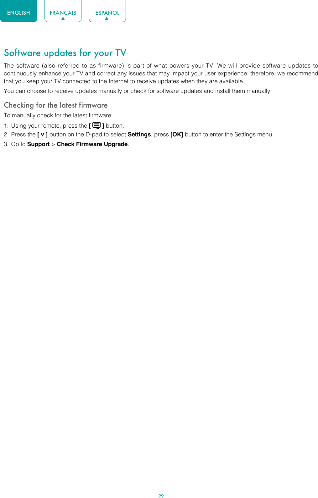 29ENGLISH FRANÇAIS ESPAÑOLSoftware updates for your TVThe software (also referred to as firmware) is part of what powers your TV. We will provide software updates to continuously enhance your TV and correct any issues that may impact your user experience; therefore, we recommend that you keep your TV connected to the Internet to receive updates when they are available.You can choose to receive updates manually or check for software updates and install them manually.Checking for the latest firmwareTo manually check for the latest firmware:1.  Using your remote, press the [   ] button.2.  Press the [ v ] button on the D-pad to select Settings, press [OK] button to enter the Settings menu.3.  Go to Support &gt; Check Firmware Upgrade.