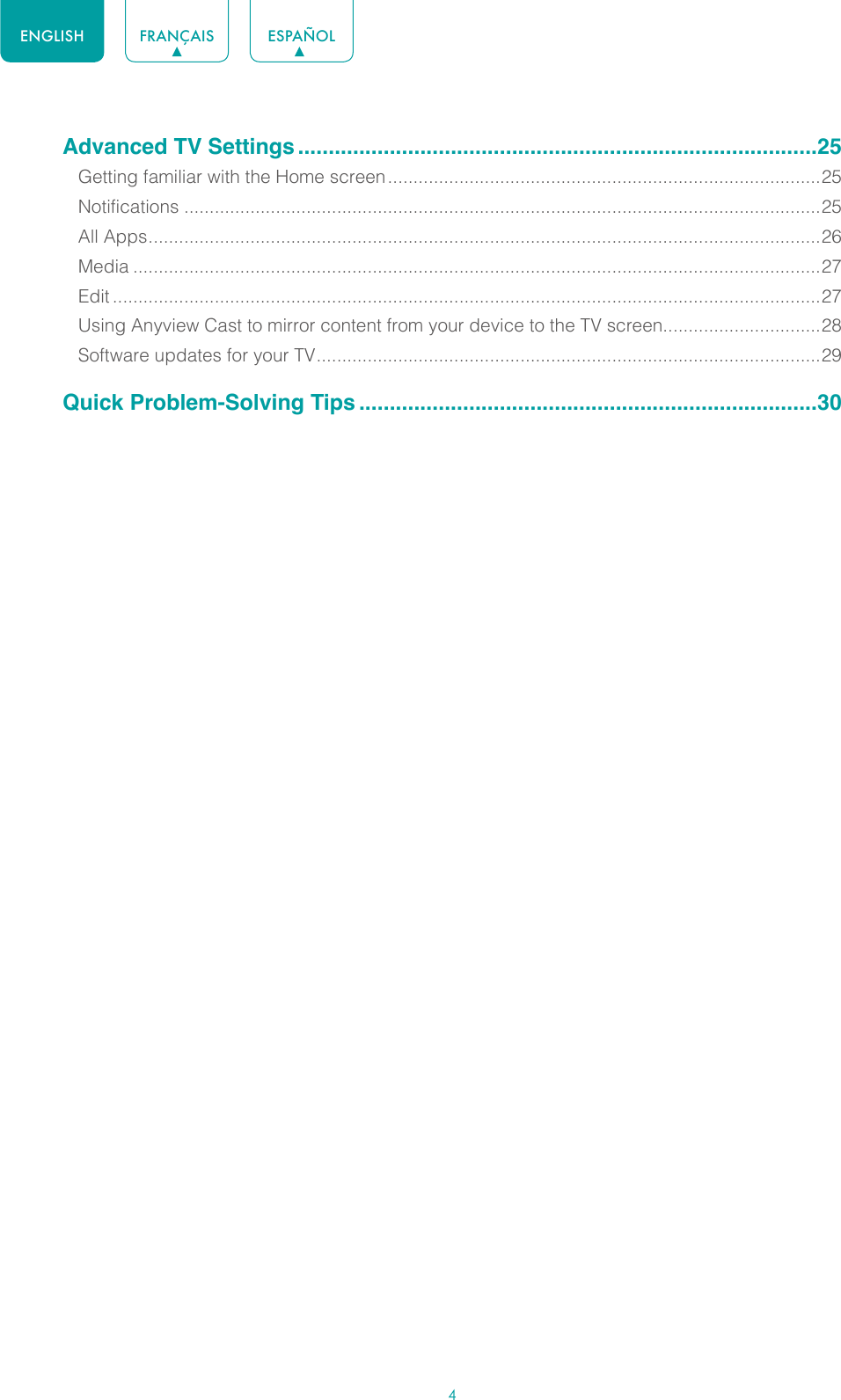 4ENGLISH FRANÇAIS ESPAÑOLAdvanced TV Settings .....................................................................................25Getting familiar with the Home screen .....................................................................................25Notifications .............................................................................................................................25All Apps .................................................................................................................................... 26Media .......................................................................................................................................27Edit ...........................................................................................................................................27Using Anyview Cast to mirror content from your device to the TV screen...............................28Software updates for your TV ................................................................................................... 29Quick Problem-Solving Tips ...........................................................................30