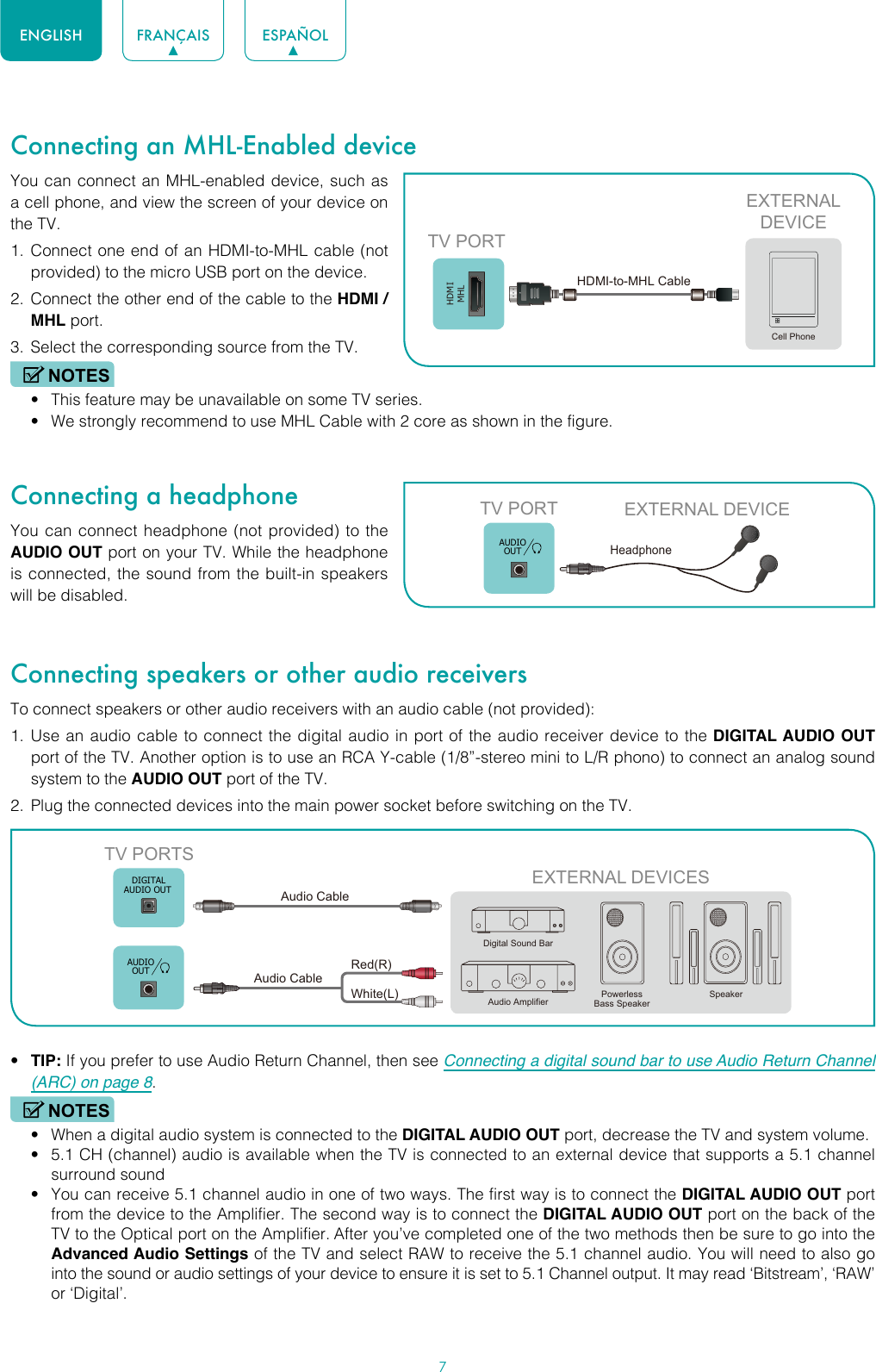 7ENGLISH FRANÇAIS ESPAÑOLConnecting an MHL-Enabled deviceYou can connect an MHL-enabled device, such as a cell phone, and view the screen of your device on the TV.1.  Connect one end of an HDMI-to-MHL cable (not provided) to the micro USB port on the device.2.  Connect the other end of the cable to the HDMI / MHL port.3.  Select the corresponding source from the TV. NOTES• This feature may be unavailable on some TV series.• We strongly recommend to use MHL Cable with 2 core as shown in the figure.Connecting a headphoneYou can connect headphone (not provided) to the AUDIO OUT port on your TV. While the headphone is connected, the sound from the built-in speakers will be disabled.Connecting speakers or other audio receiversTo connect speakers or other audio receivers with an audio cable (not provided):1.  Use an audio cable to connect the digital audio in port of the audio receiver device to the DIGITAL AUDIO OUT port of the TV. Another option is to use an RCA Y-cable (1/8”-stereo mini to L/R phono) to connect an analog sound system to the AUDIO OUT port of the TV.2.  Plug the connected devices into the main power socket before switching on the TV.• TIP: If you prefer to use Audio Return Channel, then see Connecting a digital sound bar to use Audio Return Channel (ARC) on page 8.NOTES• When a digital audio system is connected to the DIGITAL AUDIO OUT port, decrease the TV and system volume. • 5.1 CH (channel) audio is available when the TV is connected to an external device that supports a 5.1 channel surround sound • You can receive 5.1 channel audio in one of two ways. The first way is to connect the DIGITAL AUDIO OUT port from the device to the Amplifier. The second way is to connect the DIGITAL AUDIO OUT port on the back of the TV to the Optical port on the Amplifier. After you’ve completed one of the two methods then be sure to go into the Advanced Audio Settings of the TV and select RAW to receive the 5.1 channel audio. You will need to also go into the sound or audio settings of your device to ensure it is set to 5.1 Channel output. It may read ‘Bitstream’, ‘RAW’ or ‘Digital’.HDMIMHLEXTERNALDEVICECell PhoneTV PORTHDMI-to-MHL Cable TV PORT EXTERNAL DEVICEHeadphone AUDIOOUTEXTERNAL DEVICESPowerless Bass SpeakerSpeakerDigital Sound BarAudio AmplifierDIGITALAUDIO OUTTV PORTSAudio Cable White(L)Red(R)Audio Cable AUDIOOUT