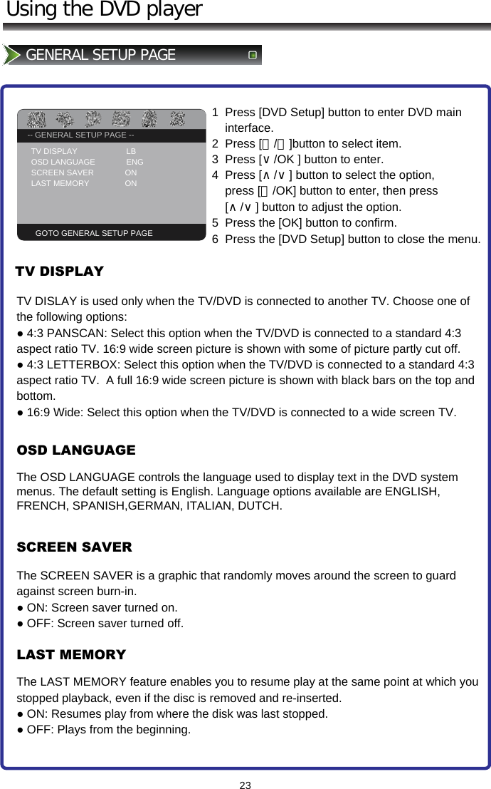 -- GENERAL SETUP PAGE --TV DISPLAY                   PS23Using the DVD playerGENERAL SETUP PAGE -- GENERAL SETUP PAGE --TV DISPLAY                      LB OSD LANGUAGE              ENG SCREEN SAVER              ON LAST MEMORY                ON  GOTO GENERAL SETUP PAGE1  Press [DVD Setup] button to enter DVD main      interface. 2  Press [＜/＞]button to select item.  3  Press [∨/OK ] button to enter.   4  Press [∧/∨] button to select the option,        press [＞/OK] button to enter, then press      [∧/∨] button to adjust the option.  5  Press the [OK] button to confirm. 6  Press the [DVD Setup] button to close the menu.TV DISPLAYOSD LANGUAGESCREEN SAVERLAST MEMORYTV DISLAY is used only when the TV/DVD is connected to another TV. Choose one of the following options: ● 4:3 PANSCAN: Select this option when the TV/DVD is connected to a standard 4:3 aspect ratio TV. 16:9 wide screen picture is shown with some of picture partly cut off. ● 4:3 LETTERBOX: Select this option when the TV/DVD is connected to a standard 4:3 aspect ratio TV.  A full 16:9 wide screen picture is shown with black bars on the top and bottom. ● 16:9 Wide: Select this option when the TV/DVD is connected to a wide screen TV.The OSD LANGUAGE controls the language used to display text in the DVD systemmenus. The default setting is English. Language options available are ENGLISH,FRENCH, SPANISH,GERMAN, ITALIAN, DUTCH.The SCREEN SAVER is a graphic that randomly moves around the screen to guard against screen burn-in. ● ON: Screen saver turned on. ● OFF: Screen saver turned off.The LAST MEMORY feature enables you to resume play at the same point at which you stopped playback, even if the disc is removed and re-inserted. ● ON: Resumes play from where the disk was last stopped. ● OFF: Plays from the beginning.