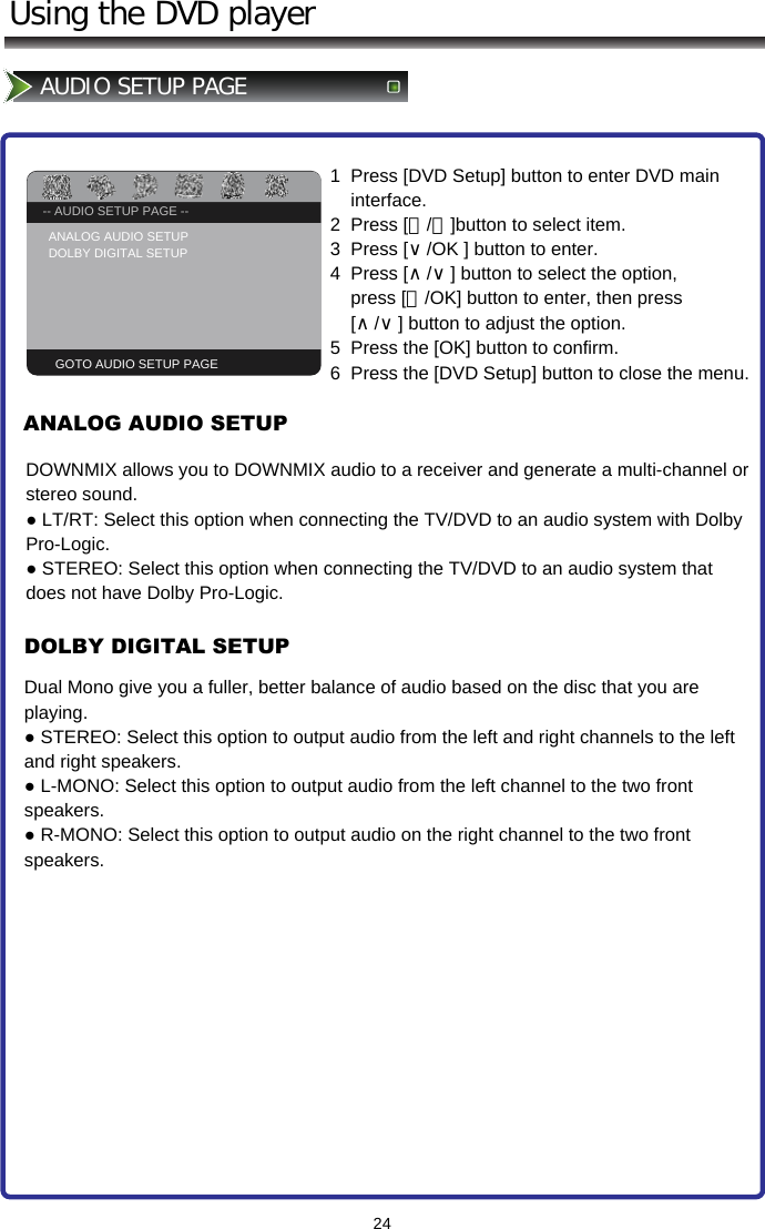 -- GENERAL SETUP PAGE --TV DISPLAY                   PS24Using the DVD playerAUDIO SETUP PAGE-- AUDIO SETUP PAGE --ANALOG AUDIO SETUP  DOLBY DIGITAL SETUPGOTO AUDIO SETUP PAGE1  Press [DVD Setup] button to enter DVD main      interface. 2  Press [＜/＞]button to select item.  3  Press [∨/OK ] button to enter.   4  Press [∧/∨] button to select the option,        press [＞/OK] button to enter, then press      [∧/∨] button to adjust the option.  5  Press the [OK] button to confirm. 6  Press the [DVD Setup] button to close the menu.ANALOG AUDIO SETUP DOLBY DIGITAL SETUPDOWNMIX allows you to DOWNMIX audio to a receiver and generate a multi-channel or stereo sound. ● LT/RT: Select this option when connecting the TV/DVD to an audio system with Dolby Pro-Logic. ● STEREO: Select this option when connecting the TV/DVD to an audio system that does not have Dolby Pro-Logic.Dual Mono give you a fuller, better balance of audio based on the disc that you are playing. ● STEREO: Select this option to output audio from the left and right channels to the left and right speakers. ● L-MONO: Select this option to output audio from the left channel to the two front speakers. ● R-MONO: Select this option to output audio on the right channel to the two front speakers.