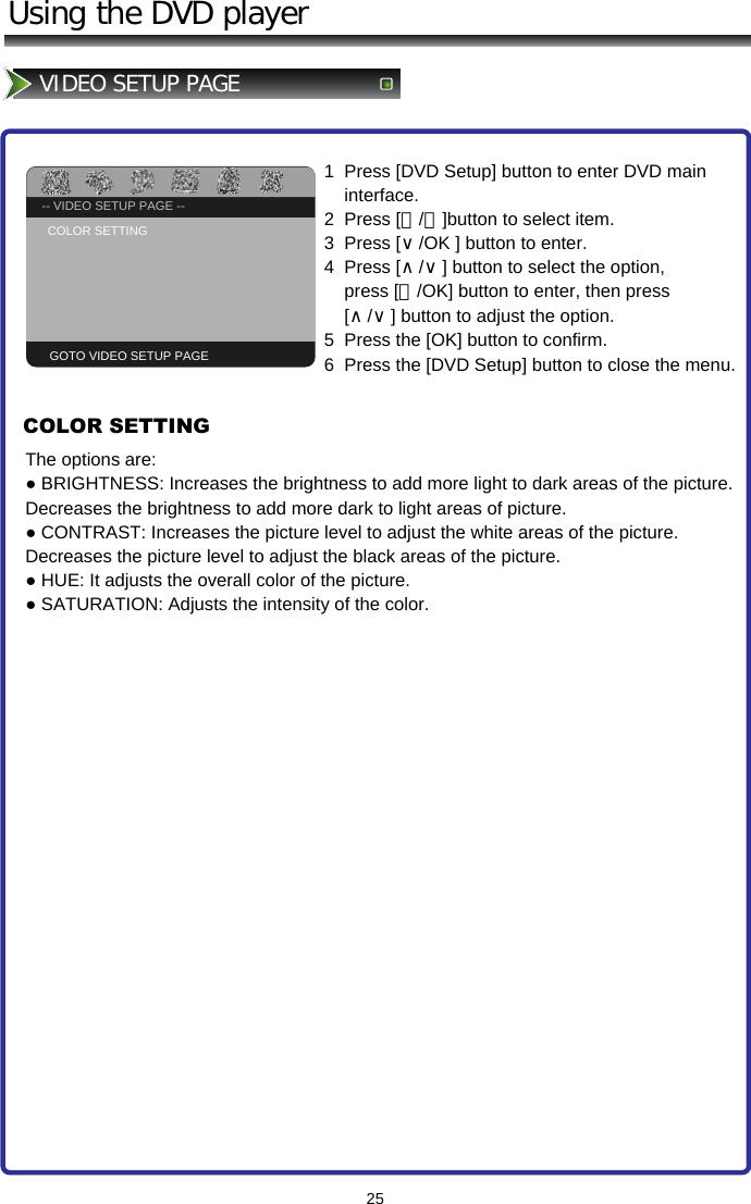 -- GENERAL SETUP PAGE --TV DISPLAY                   PS25Using the DVD playerVIDEO SETUP PAGE -- VIDEO SETUP PAGE --COLOR SETTING GOTO VIDEO SETUP PAGE1  Press [DVD Setup] button to enter DVD main      interface. 2  Press [＜/＞]button to select item.  3  Press [∨/OK ] button to enter.   4  Press [∧/∨] button to select the option,        press [＞/OK] button to enter, then press      [∧/∨] button to adjust the option.  5  Press the [OK] button to confirm. 6  Press the [DVD Setup] button to close the menu.COLOR SETTINGThe options are: ● BRIGHTNESS: Increases the brightness to add more light to dark areas of the picture. Decreases the brightness to add more dark to light areas of picture. ● CONTRAST: Increases the picture level to adjust the white areas of the picture. Decreases the picture level to adjust the black areas of the picture.  ● HUE: It adjusts the overall color of the picture. ● SATURATION: Adjusts the intensity of the color.  