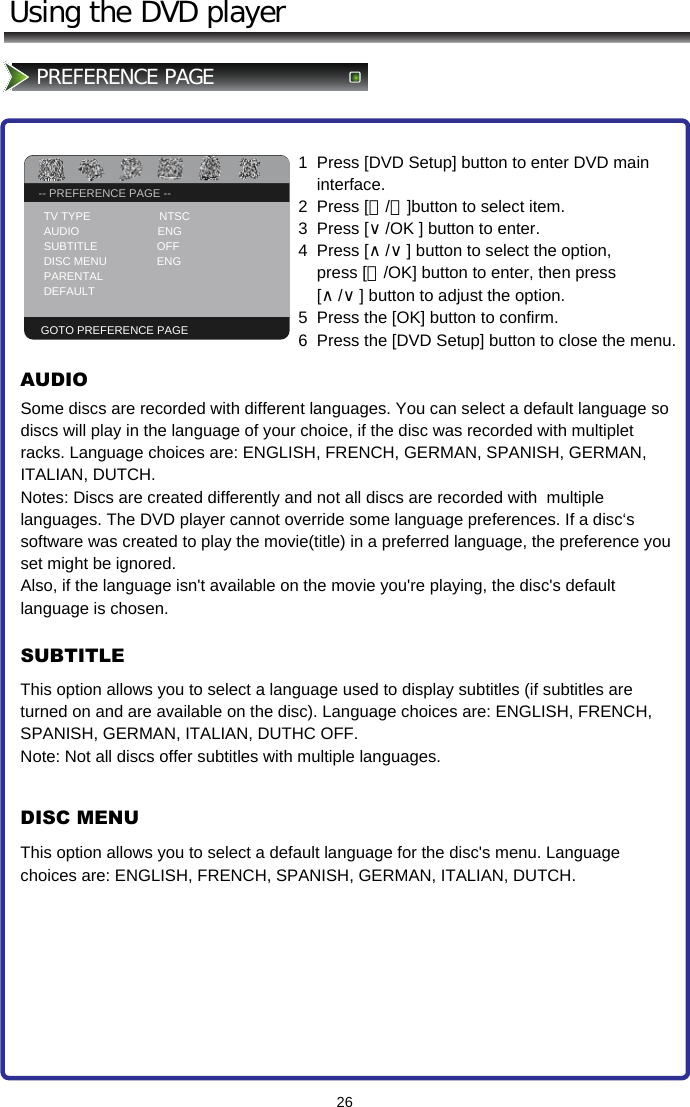 -- GENERAL SETUP PAGE --TV DISPLAY                   PS26Using the DVD playerPREFERENCE PAGE -- PREFERENCE PAGE --TV TYPE                      NTSC AUDIO                         ENG SUBTITLE                   OFF DISC MENU                ENG PARENTAL                        DEFAULTGOTO PREFERENCE PAGE1  Press [DVD Setup] button to enter DVD main      interface. 2  Press [＜/＞]button to select item.  3  Press [∨/OK ] button to enter.   4  Press [∧/∨] button to select the option,        press [＞/OK] button to enter, then press      [∧/∨] button to adjust the option.  5  Press the [OK] button to confirm. 6  Press the [DVD Setup] button to close the menu.Some discs are recorded with different languages. You can select a default language so  discs will play in the language of your choice, if the disc was recorded with multiplet racks. Language choices are: ENGLISH, FRENCH, GERMAN, SPANISH, GERMAN, ITALIAN, DUTCH. Notes: Discs are created differently and not all discs are recorded with  multiple languages. The DVD player cannot override some language preferences. If a disc‘s software was created to play the movie(title) in a preferred language, the preference you set might be ignored. Also, if the language isn&apos;t available on the movie you&apos;re playing, the disc&apos;s default language is chosen.AUDIOSUBTITLEDISC MENUThis option allows you to select a language used to display subtitles (if subtitles are turned on and are available on the disc). Language choices are: ENGLISH, FRENCH,  SPANISH, GERMAN, ITALIAN, DUTHC OFF. Note: Not all discs offer subtitles with multiple languages.This option allows you to select a default language for the disc&apos;s menu. Language choices are: ENGLISH, FRENCH, SPANISH, GERMAN, ITALIAN, DUTCH.