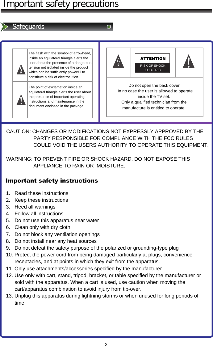 2Important safety precautionsSafeguardsThe flash with the symbol of arrowhead, inside an equilateral triangle alerts the user about the presence of a dangerous tension not isolated inside the product which can be sufficiently powerful to constitute a risk of electrocution.ATTENTIONRISK OF SHOCK ELECTRICThe point of exclamation inside an equilateral triangle alerts the user about the presence of important operating instructions and maintenance in the document enclosed in the package. Do not open the back cover   In no case the user is allowed to operate inside the TV set.  Only a qualified technician from the manufacture is entitled to operate.CAUTION: CHANGES OR MODIFICATIONS NOT EXPRESSLY APPROVED BY THE                     PARTY RESPONSIBLE FOR COMPLIANCE WITH THE FCC RULES                     COULD VOID THE USERS AUTHORITY TO OPERATE THIS EQUIPMENT.  WARNING: TO PREVENT FIRE OR SHOCK HAZARD, DO NOT EXPOSE THIS                     APPLIANCE TO RAIN OR  MOISTURE.Important safety instructions1.   Read these instructions 2.   Keep these instructions 3.   Heed all warnings 4.   Follow all instructions 5.   Do not use this apparatus near water 6.   Clean only with dry cloth 7.   Do not block any ventilation openings 8.   Do not install near any heat sources 9.   Do not defeat the safety purpose of the polarized or grounding-type plug 10. Protect the power cord from being damaged particularly at plugs, convenience        receptacles, and at points in which they exit from the apparatus. 11. Only use attachments/accessories specified by the manufacturer. 12. Use only with cart, stand, tripod, bracket, or table specified by the manufacturer or        sold with the apparatus. When a cart is used, use caution when moving the        cart/apparatus combination to avoid injury from tip-over. 13. Unplug this apparatus during lightning storms or when unused for long periods of        time. 