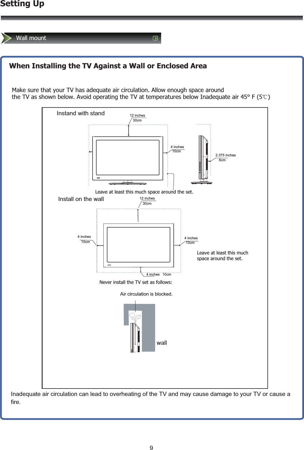 Setting UpWall mount When Installing the TV Against a Wall or Enclosed AreaMake sure that your TV has adequate air circulation. Allow enough space around the TV as shown below. Avoid operating the TV at temperatures below Inadequate air 45° F (5  )Leave at least this much space around the set.Never install the TV set as follows:Air circulation is blocked.                    Leave at least this much space around the set.Inadequate air circulation can lead to overheating of the TV and may cause damage to your TV or cause a fire.Wall mountwallInstand with standInstall on the wall4 inches10cm4 inches10cm4 inches 10cm12 inches30cm2.375 inches6cm4 inches10cmWall mount 12 inches30cm