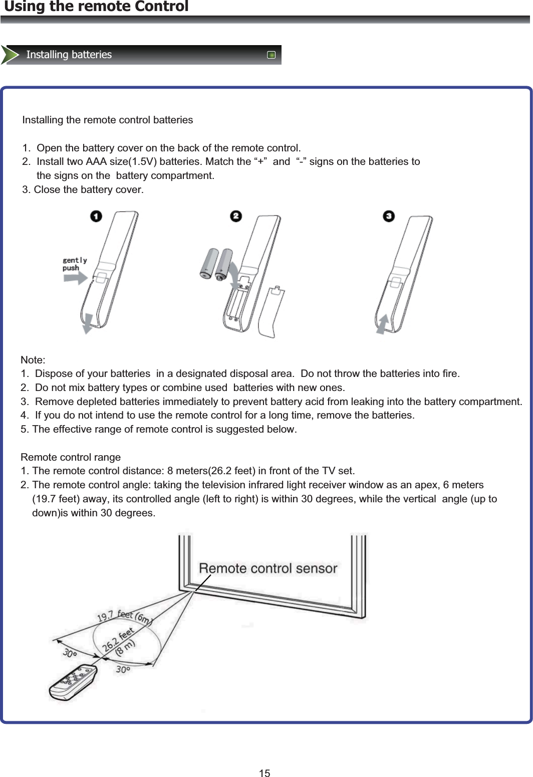 Using the remote ControlInstalling batteriesInstalling the remote control batteries  1.  Open the battery cover on the back of the remote control.   2.  Install two AAA size(1.5V) batteries. Match the “+”  and  “-” signs on the batteries to       the signs on the  battery compartment. 3. Close the battery cover.Note:  1.  Dispose of your batteries  in a designated disposal area.  Do not throw the batteries into fire.   2.  Do not mix battery types or combine used  batteries with new ones. 3.  Remove depleted batteries immediately to prevent battery acid from leaking into the battery compartment. 4.  If you do not intend to use the remote control for a long time, remove the batteries. 5. The effective range of remote control is suggested below.  Remote control range 1. The remote control distance: 8 meters(26.2 feet) in front of the TV set. 2. The remote control angle: taking the television infrared light receiver window as an apex, 6 meters     (19.7 feet) away, its controlled angle (left to right) is within 30 degrees, while the vertical  angle (up to     down)is within 30 degrees.