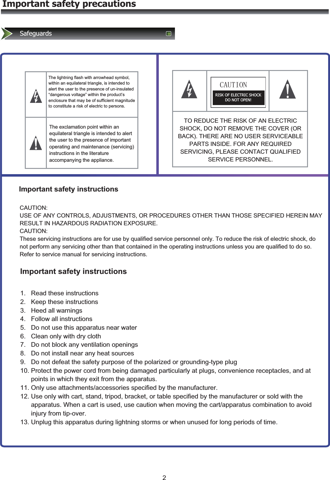 Important safety precautionsSafeguardsThe lightning flash with arrowhead symbol, within an equilateral triangle, is intended to alert the user to the presence of un-insulated “dangerous voltage” within the product’s enclosure that may be of sufficient magnitude to constitute a risk of electric to persons.&amp;$87,21RISK OF ELECTRIC SHOCK DO NOT OPEN! The exclamation point within an equilateral triangle is intended to alert the user to the presence of important operating and maintenance (servicing) instructions in the literature accompanying the appliance.TO REDUCE THE RISK OF AN ELECTRIC SHOCK, DO NOT REMOVE THE COVER (OR BACK). THERE ARE NO USER SERVICEABLE PARTS INSIDE. FOR ANY REQUIRED SERVICING, PLEASE CONTACT QUALIFIED SERVICE PERSONNEL. Important safety instructionsImportant safety instructionsCAUTION:   USE OF ANY CONTROLS, ADJUSTMENTS, OR PROCEDURES OTHER THAN THOSE SPECIFIED HEREIN MAY RESULT IN HAZARDOUS RADIATION EXPOSURE. CAUTION:   These servicing instructions are for use by qualified service personnel only. To reduce the risk of electric shock, do not perform any servicing other than that contained in the operating instructions unless you are qualified to do so.   Refer to service manual for servicing instructions. 1.   Read these instructions 2.   Keep these instructions 3.   Heed all warnings 4.   Follow all instructions 5.   Do not use this apparatus near water 6.   Clean only with dry cloth 7.   Do not block any ventilation openings 8.   Do not install near any heat sources 9.   Do not defeat the safety purpose of the polarized or grounding-type plug 10. Protect the power cord from being damaged particularly at plugs, convenience receptacles, and at       points in which they exit from the apparatus. 11. Only use attachments/accessories specified by the manufacturer. 12. Use only with cart, stand, tripod, bracket, or table specified by the manufacturer or sold with the       apparatus. When a cart is used, use caution when moving the cart/apparatus combination to avoid       injury from tip-over. 13. Unplug this apparatus during lightning storms or when unused for long periods of time. 