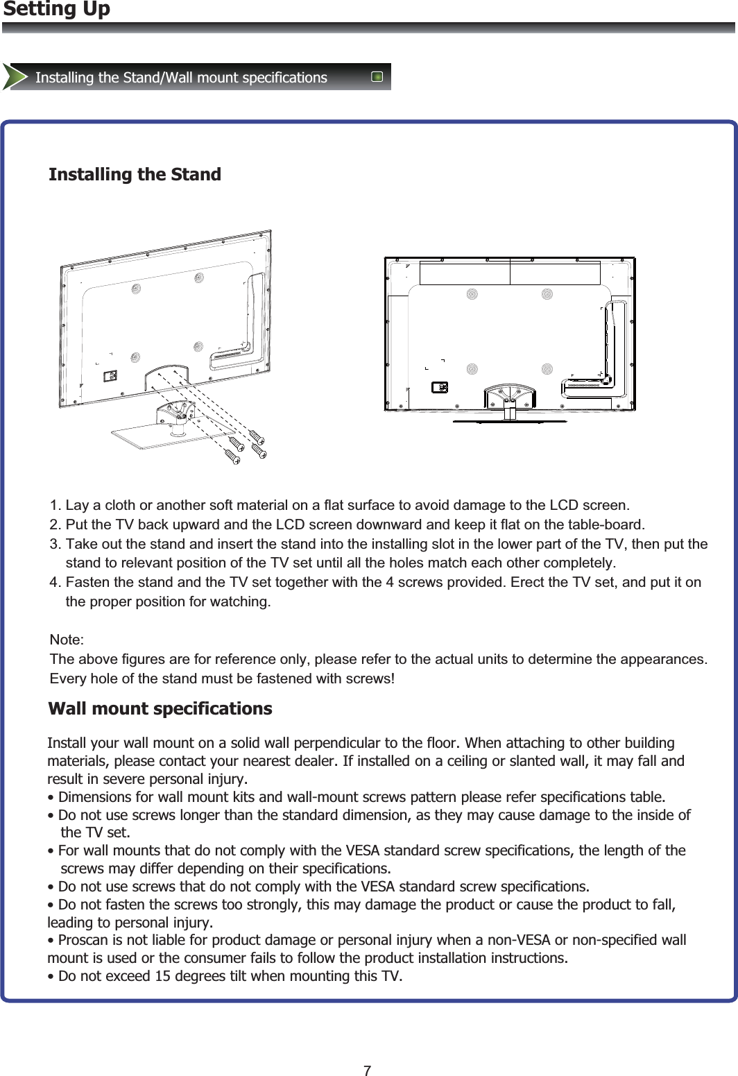 Setting UpInstalling the Stand/Wall mount specificationsWall mount specificationsInstall your wall mount on a solid wall perpendicular to the floor. When attaching to other building materials, please contact your nearest dealer. If installed on a ceiling or slanted wall, it may fall and result in severe personal injury. • Dimensions for wall mount kits and wall-mount screws pattern please refer specifications table. • Do not use screws longer than the standard dimension, as they may cause damage to the inside of    the TV set. • For wall mounts that do not comply with the VESA standard screw specifications, the length of the    screws may differ depending on their specifications. • Do not use screws that do not comply with the VESA standard screw specifications. • Do not fasten the screws too strongly, this may damage the product or cause the product to fall, leading to personal injury. • Proscan is not liable for product damage or personal injury when a non-VESA or non-specified wall mount is used or the consumer fails to follow the product installation instructions. • Do not exceed 15 degrees tilt when mounting this TV.Installing the Stand1. Lay a cloth or another soft material on a flat surface to avoid damage to the LCD screen. 2. Put the TV back upward and the LCD screen downward and keep it flat on the table-board. 3. Take out the stand and insert the stand into the installing slot in the lower part of the TV, then put the     stand to relevant position of the TV set until all the holes match each other completely. 4. Fasten the stand and the TV set together with the 4 screws provided. Erect the TV set, and put it on      the proper position for watching.  Note: The above figures are for reference only, please refer to the actual units to determine the appearances. Every hole of the stand must be fastened with screws!