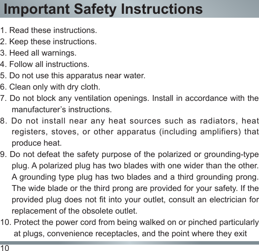 10Important Safety Instructions1. Read these instructions.2. Keep these instructions. 3. Heed all warnings.4. Follow all instructions.5. Do not use this apparatus near water.6. Clean only with dry cloth.7. Do not block any ventilation openings. Install in accordance with the manufacturer’s instructions.8.  Do  not  install  near  any  heat  sources  such  as  radiators, heat registers,  stoves,  or  other apparatus (including  amplifiers)  that produce heat.9. Do not defeat the safety purpose of the polarized or grounding-type plug. A polarized plug has two blades with one wider than the other. A grounding type plug has two blades and a third grounding prong. The wide blade or the third prong are provided for your safety. If the provided plug does not fit into your outlet, consult an electrician for replacement of the obsolete outlet.10. Protect the power cord from being walked on or pinched particularly         at plugs, convenience receptacles, and the point where they exit 